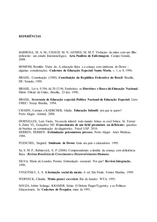 REFERÊNCIAS
BARBOSA, M. A. M.; CHAUD, M. N.; GOMES, M. M. F. Vivências de mães com um filho
deficiente: um estudo fenomenológico. Acta Paulista de Enfermagem. Campo Grande,
2008.
BOMFIM, Romildo Vieira do. A educação física e a criança com síndrome de Down -
algumas considerações. Cadernos de Educação Especial/ Santa Maria, v. 1, n. 8, 1996.
BRASIL. Constituição (1988). Constituição da República Federativa do Brasil. Brasília,
DF: Senado, 1988.
BRASIL. Lei n. 9.394, de 20.12.96, Estabelece as Diretrizes e Bases da Educação Nacional.
Diário Oficial da União, Brasília, 23 dez. 1996.
BRASIL. Secretaria de Educação especial. Política Nacional de Educação Especial: Livro
I/MEC/ Seesp. Brasília, 1994.
CRAIDY, Carmen e KAERCHER, Gladis. Educação Infantil: pra que te quero?
Porto Alegre: Artmed, 2008.
DORNELLES, Leni Vieira. Na escola infantil todo mundo brinca se você brinca. In: Ferrari
S, Zaher VL, Gonçalves MJ. O nascimento de um bebê prematuro ou deficiente: questões
de bioética na comunicação do diagnóstico. Psicol USP. 2010.
HERREN; HERREN. Estimulação psicomotora precoce. Porto Alegre: Artes Médicas,
1986.
PUESCHEL, Siegried. Síndrome de Down: Guia ara pais e educadores. 1995.
Sá, S. M. P., Rabinovich, E. P. (2006). Compreendendo a família da criança com deficiência
física. Revista Brasileira de Crescimento e Desenvolvimento Humano.
SILVA, Maria de Lourdes Pereira. Estimulação essencial. Por que? Revista Integração,
1996.
VYGOTSKY, L. S. A formação social da mente. 6. ed. São Paulo: Fontes Martins, 1999.
WERNECK, Cláudia. Muito prazer eu existo. Rio de Janeiro: WVA, 1993.
SOUZA, Jobim Solange; KRAMER, Sônia. O Debate Piaget/Vygotsky e as Políticas
Educacionais. In: Cadernos de Pesquisa, maio de 1991.
 