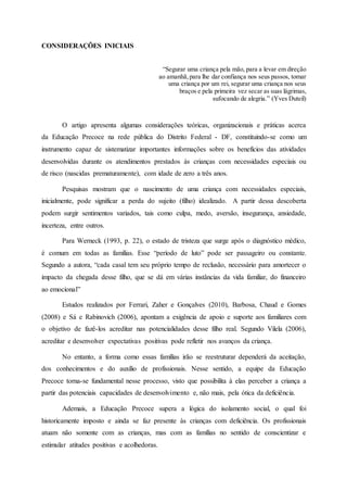 CONSIDERAÇÕES INICIAIS
“Segurar uma criança pela mão, para a levar em direção
ao amanhã,para lhe dar confiança nos seus passos, tomar
uma criança por um rei, segurar uma criança nos seus
braços e pela primeira vez secar as suas lágrimas,
sufocando de alegria.” (Yves Duteil)
O artigo apresenta algumas considerações teóricas, organizacionais e práticas acerca
da Educação Precoce na rede pública do Distrito Federal - DF, constituindo-se como um
instrumento capaz de sistematizar importantes informações sobre os benefícios das atividades
desenvolvidas durante os atendimentos prestados às crianças com necessidades especiais ou
de risco (nascidas prematuramente), com idade de zero a três anos.
Pesquisas mostram que o nascimento de uma criança com necessidades especiais,
inicialmente, pode significar a perda do sujeito (filho) idealizado. A partir dessa descoberta
podem surgir sentimentos variados, tais como culpa, medo, aversão, insegurança, ansiedade,
incerteza, entre outros.
Para Werneck (1993, p. 22), o estado de tristeza que surge após o diagnóstico médico,
é comum em todas as famílias. Esse “período de luto” pode ser passageiro ou constante.
Segundo a autora, “cada casal tem seu próprio tempo de reclusão, necessário para amortecer o
impacto da chegada desse filho, que se dá em várias instâncias da vida familiar, do financeiro
ao emocional”
Estudos realizados por Ferrari, Zaher e Gonçalves (2010), Barbosa, Chaud e Gomes
(2008) e Sá e Rabinovich (2006), apontam a exigência de apoio e suporte aos familiares com
o objetivo de fazê-los acreditar nas potencialidades desse filho real. Segundo Vilela (2006),
acreditar e desenvolver expectativas positivas pode refletir nos avanços da criança.
No entanto, a forma como essas famílias irão se reestruturar dependerá da aceitação,
dos conhecimentos e do auxílio de profissionais. Nesse sentido, a equipe da Educação
Precoce torna-se fundamental nesse processo, visto que possibilita à elas perceber a criança a
partir das potenciais capacidades de desenvolvimento e, não mais, pela ótica da deficiência.
Ademais, a Educação Precoce supera a lógica do isolamento social, o qual foi
historicamente imposto e ainda se faz presente às crianças com deficiência. Os profissionais
atuam não somente com as crianças, mas com as famílias no sentido de conscientizar e
estimular atitudes positivas e acolhedoras.
 