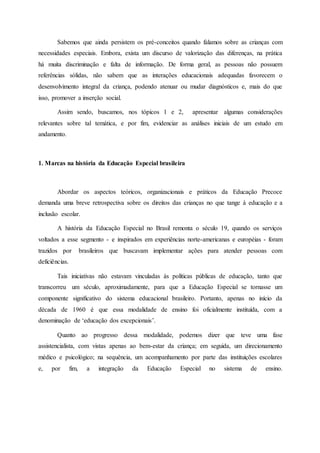 Sabemos que ainda persistem os pré-conceitos quando falamos sobre as crianças com
necessidades especiais. Embora, exista um discurso de valorização das diferenças, na prática
há muita discriminação e falta de informação. De forma geral, as pessoas não possuem
referências sólidas, não sabem que as interações educacionais adequadas favorecem o
desenvolvimento integral da criança, podendo atenuar ou mudar diagnósticos e, mais do que
isso, promover a inserção social.
Assim sendo, buscamos, nos tópicos 1 e 2, apresentar algumas considerações
relevantes sobre tal temática, e por fim, evidenciar as análises iniciais de um estudo em
andamento.
1. Marcas na história da Educação Especial brasileira
Abordar os aspectos teóricos, organizacionais e práticos da Educação Precoce
demanda uma breve retrospectiva sobre os direitos das crianças no que tange à educação e a
inclusão escolar.
A história da Educação Especial no Brasil remonta o século 19, quando os serviços
voltados a esse segmento - e inspirados em experiências norte-americanas e européias - foram
trazidos por brasileiros que buscavam implementar ações para atender pessoas com
deficiências.
Tais iniciativas não estavam vinculadas às políticas públicas de educação, tanto que
transcorreu um século, aproximadamente, para que a Educação Especial se tornasse um
componente significativo do sistema educacional brasileiro. Portanto, apenas no início da
década de 1960 é que essa modalidade de ensino foi oficialmente instituída, com a
denominação de ‘educação dos excepcionais’.
Quanto ao progresso dessa modalidade, podemos dizer que teve uma fase
assistencialista, com vistas apenas ao bem-estar da criança; em seguida, um direcionamento
médico e psicológico; na sequência, um acompanhamento por parte das instituições escolares
e, por fim, a integração da Educação Especial no sistema de ensino.
 
