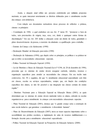 Assim, a situação atual reflete um percurso estabelecido por múltiplas propostas
nacionais, as quais marcaram notoriamente as diretivas delineadas para o atendimento escolar
das crianças com deficiência.
Com relação aos documentos norteadores desse processo de reflexões e práticas,
citamos os principais:
- Constituição de 1988, a qual estabelece em seu Art. 3º inciso IV: “promover o bem de
todos, sem preconceitos de origem, raça, sexo, cor, idade e quaisquer outras formas de
discriminação.” Em seu Art. 205 define a educação como um direito de todos, garantindo o
pleno desenvolvimento da pessoa, o exercício da cidadania e a qualificação para o trabalho.
- Estatuto da Criança e do Adolescente (1990)
- Declaração Mundial de Educação para todos (1990)
- Declaração de Salamanca (1994), que dispõe sobre os princípios, as políticas e as práticas no
que se refere as necessidades educacionais especiais.
- Política Nacional de Educação Especial (1994)
- Lei de Diretrizes e Bases da Educação Nacional (Lei nº 9.394, de 20 de dezembro de 1996),
preconiza que os sistemas de ensino devem assegurar currículo, métodos, recursos e
organização específicos para atender as necessidades das crianças. Em seu trecho mais
controverso, Art. 58 e seguintes, diz que “o atendimento educacional especializado será feito
em classes, escolas ou serviços especializados, sempre que, em função das condições
específicas dos alunos, se não for possível a sua integração nas classes comuns do ensino
regular.”
- Diretrizes Nacionais para a Educação Especial na Educação Básica (2001), as quais
determinam que os sistemas de ensino devem matricular todos os alunos, cabendo às escolas
organizarem-se para o atendimento às crianças com necessidades educacionais especiais.
- Plano Nacional de Educação (2001), destaca que “o grande avanço seria a construção de
uma escola inclusiva que garantisse o atendimento à diversidade humana”.
- Plano de Desenvolvimento da Educação (2007), inova ao trazer aspectos importantes sobre a
acessibilidade nos prédios escolares, a implantação de salas de recursos multifuncionais e a
formação docente para o atendimento educacional especializado.
- Política Nacional de Educação Especial na Perspectiva da Educação Inclusiva (2008)
 