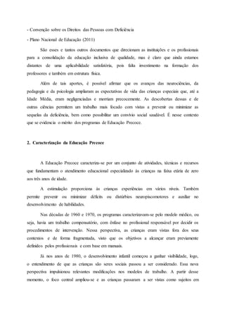 - Convenção sobre os Direitos das Pessoas com Deficiência
- Plano Nacional de Educação (2011)
São esses e tantos outros documentos que direcionam as instituições e os profissionais
para a consolidação da educação inclusiva de qualidade, mas é claro que ainda estamos
distantes de uma aplicabilidade satisfatória, pois falta investimento na formação dos
professores e também em estrutura física.
Além de tais aportes, é possível afirmar que os avanços das neurociências, da
pedagogia e da psicologia ampliaram as expectativas de vida das crianças especiais que, até a
Idade Média, eram negligenciadas e morriam precocemente. As descobertas dessas e de
outras ciências permitem um trabalho mais focado com vistas a prevenir ou minimizar as
sequelas da deficiência, bem como possibilitar um convívio social saudável. É nesse contexto
que se evidencia o mérito dos programas de Educação Precoce.
2. Caracterização da Educação Precoce
A Educação Precoce caracteriza-se por um conjunto de atividades, técnicas e recursos
que fundamentam o atendimento educacional especializado às crianças na faixa etária de zero
aos três anos de idade.
A estimulação proporciona às crianças experiências em vários níveis. Também
permite prevenir ou minimizar déficits ou distúrbios neuropiscomotores e auxiliar no
desenvolvimento de habilidades.
Nas décadas de 1960 e 1970, os programas caracterizavam-se pelo modelo médico, ou
seja, havia um trabalho compensatório, com ênfase no profissional responsável por decidir os
procedimentos de intervenção. Nessa perspectiva, as crianças eram vistas fora dos seus
contextos e de forma fragmentada, visto que os objetivos a alcançar eram previamente
definidos pelos profissionais e com base em manuais.
Já nos anos de 1980, o desenvolvimento infantil começou a ganhar visibilidade, logo,
o entendimento de que as crianças são seres sociais passou a ser considerado. Essa nova
perspectiva impulsionou relevantes modificações nos modelos de trabalho. A partir desse
momento, o foco central ampliou-se e as crianças passaram a ser vistas como sujeitos em
 