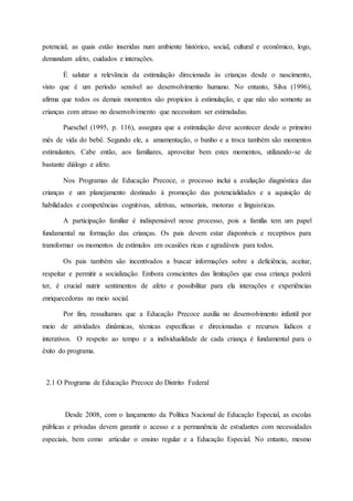 potencial, as quais estão inseridas num ambiente histórico, social, cultural e econômico, logo,
demandam afeto, cuidados e interações.
É salutar a relevância da estimulação direcionada às crianças desde o nascimento,
visto que é um período sensível ao desenvolvimento humano. No entanto, Silva (1996),
afirma que todos os demais momentos são propícios à estimulação, e que não são somente as
crianças com atraso no desenvolvimento que necessitam ser estimuladas.
Pueschel (1995, p. 116), assegura que a estimulação deve acontecer desde o primeiro
mês de vida do bebê. Segundo ele, a amamentação, o banho e a troca também são momentos
estimulantes. Cabe então, aos familiares, aproveitar bem estes momentos, utilizando-se de
bastante diálogo e afeto.
Nos Programas de Educação Precoce, o processo inclui a avaliação diagnóstica das
crianças e um planejamento destinado à promoção das potencialidades e a aquisição de
habilidades e competências cognitivas, afetivas, sensoriais, motoras e linguisticas.
A participação familiar é indispensável nesse processo, pois a família tem um papel
fundamental na formação das crianças. Os pais devem estar disponíveis e receptivos para
transformar os momentos de estímulos em ocasiões ricas e agradáveis para todos.
Os pais também são incentivados a buscar informações sobre a deficiência, aceitar,
respeitar e permitir a socialização. Embora conscientes das limitações que essa criança poderá
ter, é crucial nutrir sentimentos de afeto e possibilitar para ela interações e experiências
enriquecedoras no meio social.
Por fim, ressaltamos que a Educação Precoce auxilia no desenvolvimento infantil por
meio de atividades dinâmicas, técnicas específicas e direcionadas e recursos lúdicos e
interativos. O respeito ao tempo e a individualidade de cada criança é fundamental para o
êxito do programa.
2.1 O Programa de Educação Precoce do Distrito Federal
Desde 2008, com o lançamento da Política Nacional de Educação Especial, as escolas
públicas e privadas devem garantir o acesso e a permanência de estudantes com necessidades
especiais, bem como articular o ensino regular e a Educação Especial. No entanto, mesmo
 