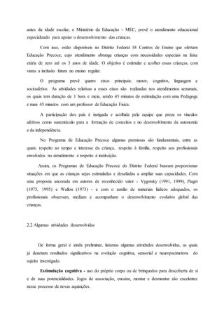 antes da idade escolar, o Ministério da Educação - MEC, prevê o atendimento educacional
especializado para apoiar o desenvolvimento das crianças.
Com isso, estão disponíveis no Distrito Federal 18 Centros de Ensino que ofertam
Educação Precoce, cujo atendimento abrange crianças com necessidades especiais na faixa
etária de zero até os 3 anos de idade. O objetivo é estimular e acolher essas crianças, com
vistas a inclusão futura no ensino regular.
O programa prevê quatro eixos principais: motor, cognitivo, linguagem e
socioafetivo. As atividades relativas a esses eixos são realizadas nos atendimentos semanais,
os quais tem duração de 1 hora e meia, sendo 45 minutos de estimulação com uma Pedagoga
e mais 45 minutos com um professor de Educação Física.
A participação dos pais é instigada e acolhida pela equipe que preza os vínculos
afetivos como sustentáculo para a formação de conceitos e no desenvolvimento da autonomia
e da independência.
No Programa de Educação Precoce algumas premissas são fundamentais, entre as
quais: respeito ao tempo e interesse da criança, respeito à família, respeito aos profissionais
envolvidos no atendimento e respeito à instituição.
Assim, os Programas de Educação Precoce do Distrito Federal buscam proporcionar
situações em que as crianças sejas estimuladas e desafiadas a ampliar suas capacidades. Com
uma proposta ancorada em autores de reconhecido valor - Vygotsky (1991, 1999), Piaget
(1975, 1995) e Wallon (1975) - e com o auxílio de materiais lúdicos adequados, os
profissionais observam, mediam e acompanham o desenvolvimento evolutivo global das
crianças.
2.2 Algumas atividades desenvolvidas
De forma geral e ainda preliminar, listamos algumas atividades desenvolvidas, as quais
já denotam resultados significativos na evolução cognitiva, sensorial e neuropscimotora do
sujeito investigado.
Estimulação cognitiva - uso do próprio corpo ou de brinquedos para descoberta de si
e de suas potencialidades. Jogos de associação, encaixe, montar e desmontar são excelentes
nesse processo de novas aquisições.
 