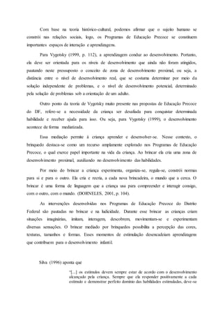 Com base na teoria histórico-cultural, podemos afirmar que o sujeito humano se
constrói nas relações sociais, logo, os Programas de Educação Precoce se constituem
importantes espaços de interação e aprendizagens.
Para Vygotsky (1999, p. 112), a aprendizagem conduz ao desenvolvimento. Portanto,
ela deve ser orientada para os níveis de desenvolvimento que ainda não foram atingidos,
pautando neste pressuposto o conceito de zona de desenvolvimento proximal, ou seja, a
distância entre o nível de desenvolvimento real, que se costuma determinar por meio da
solução independente de problemas, e o nível de desenvolvimento potencial, determinado
pela solução de problemas sob a orientação de um adulto.
Outro ponto da teoria de Vygotsky muito presente nas propostas de Educação Precoce
do DF, refere-se a necessidade da criança ser desafiada para conquistar determinada
habilidade e receber ajuda para isso. Ou seja, para Vygotsky (1999), o desenvolvimento
acontece de forma mediatizada.
Essa mediação permite à criança aprender e desenvolver-se. Nesse contexto, o
brinquedo destaca-se como um recurso amplamente explorado nos Programas de Educação
Precoce, o qual exerce papel importante na vida da criança. Ao brincar ela cria uma zona de
desenvolvimento proximal, auxiliando no desenvolvimento das habilidades.
Por meio do brincar a criança experimenta, organiza-se, regula-se, constrói normas
para si e para o outro. Ela cria e recria, a cada nova brincadeira, o mundo que a cerca. O
brincar é uma forma de linguagem que a criança usa para compreender e interagir consigo,
com o outro, com o mundo. (DORNELES, 2001, p. 104).
As intervenções desenvolvidas nos Programas de Educação Precoce do Distrito
Federal são pautadas no brincar e na ludicidade. Durante esse brincar as crianças criam
situações imaginárias, imitam, interagem, descobrem, movimentam-se e experimentam
diversas sensações. O brincar mediado por brinquedos possibilita a percepção das cores,
texturas, tamanhos e formas. Esses momentos de estimulação desencadeiam aprendizagens
que contribuem para o desenvolvimento infantil.
Silva (1996) aponta que
“[...] os estímulos devem sempre estar de acordo com o desenvolvimento
alcançado pela criança. Sempre que ela responder positivamente a cada
estímulo e demonstrar perfeito domínio das habilidades estimuladas, deve-se
 