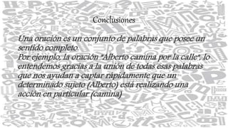 Conclusiones
Una oración es un conjunto de palabras que posee un
sentido completo.
Por ejemplo, la oración "Alberto camina por la calle", lo
entendemos gracias a la unión de todas esas palabras
que nos ayudan a captar rápidamente que un
determinado sujeto (Alberto) está realizando una
acción en particular (camina)