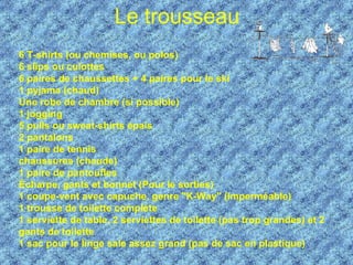 Le trousseau   6 T-shirts (ou chemises, ou polos)  6 slips ou culottes  6 paires de chaussettes + 4 paires pour le ski 1 pyjama (chaud)  Une robe de chambre (si possible) 1 jogging  5 pulls ou sweat-shirts épais 2 pantalons 1 paire de tennis  chaussures (chaude) 1 paire de pantoufles  Écharpe, gants et bonnet (Pour le sorties) 1 coupe-vent avec capuche, genre "K-Way" (imperméable)  1 trousse de toilette complète  1 serviette de table, 2 serviettes de toilette (pas trop grandes) et 2 gants de toilette  1 sac pour le linge sale assez grand (pas de sac en plastique)   