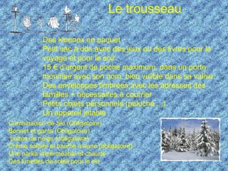 Le trousseau Combinaison de Ski (Obligatoire) Bonnet et gants (Obligatoire) bottes de neige (obligatoire) Crème solaire et baume à lèvre (obligatoire) Une parka imperméable et chaude Des lunettes de soleil pour le ski Des kleenex en paquet  Petit sac à dos avec des jeux ou des livres pour le voyage et pour le soir.  15 € d’argent de poche maximum, dans un porte monnaie avec son nom, bien visible dans sa valise.  Des enveloppes timbrées avec les adresses des familles + nécessaires à courrier  Petits objets personnels (peluche ...)  Un appareil jetable 