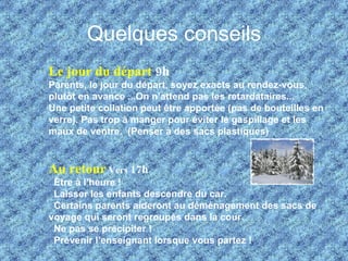 Quelques conseils Le jour du départ  9h Parents, le jour du départ, soyez exacts au rendez-vous, plutôt en avance ...On n’attend pas les retardataires...  Une petite collation peut être apportée (pas de bouteilles en verre). Pas trop à manger pour éviter le gaspillage et les maux de ventre.  (Penser à des sacs plastiques) Au retour   Vers  17h   Être à l’heure !    Laisser les enfants descendre du car.    Certains parents aideront au déménagement des sacs de voyage qui seront regroupés dans la cour.    Ne pas se précipiter !    Prévenir l’enseignant lorsque vous partez ! 