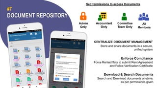 DOCUMENT REPOSITORY
#7
Set Permissions to access Documents
Admin
Only
Accountant
Only
Committee
Team Only
All
Members
CENTRALIZE DOCUMENT MANAGEMENT
Store and share documents in a secure,
unified system
Enforce Compliance
Force Rented flats to submit Rent Agreement
and Police Verification Certificate
Download & Search Documents
Search and Download documents anytime,
as per permissions given
 