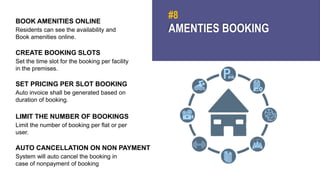 AMENTIES BOOKING
#8
BOOK AMENITIES ONLINE
Residents can see the availability and
Book amenities online.
CREATE BOOKING SLOTS
Set the time slot for the booking per facility
in the premises.
SET PRICING PER SLOT BOOKING
Auto invoice shall be generated based on
duration of booking.
LIMIT THE NUMBER OF BOOKINGS
Limit the number of booking per flat or per
user.
AUTO CANCELLATION ON NON PAYMENT
System will auto cancel the booking in
case of nonpayment of booking
 