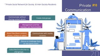 “ Private Social Network for Society & Inter-Society
Residents
Private
Communication
#10
Share Files,Share contacts,
photos, smileys or videos
Management and Flat
member can chat privately
Communicate without
sharing contact details.
Create chat groups
Communicate with nearby
societies
Discuss or challenge them
on any sports event
Subscribe/Unsubscribe to
chat groups.
“ Private Social Network for Society & Inter-Society Residents
 