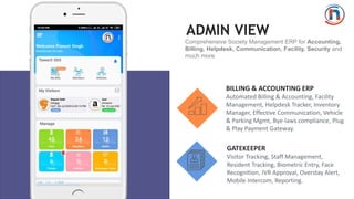ADMIN VIEW
Comprehensive Society Management ERP for Accounting,
Billing, Helpdesk, Communication, Facility, Security and
much more
BILLING & ACCOUNTING ERP
Automated Billing & Accounting, Facility
Management, Helpdesk Tracker, Inventory
Manager, Effective Communication, Vehicle
& Parking Mgmt, Bye-laws compliance, Plug
& Play Payment Gateway.
GATEKEEPER
Visitor Tracking, Staff Management,
Resident Tracking, Biometric Entry, Face
Recognition, IVR Approval, Overstay Alert,
Mobile Intercom, Reporting.
 