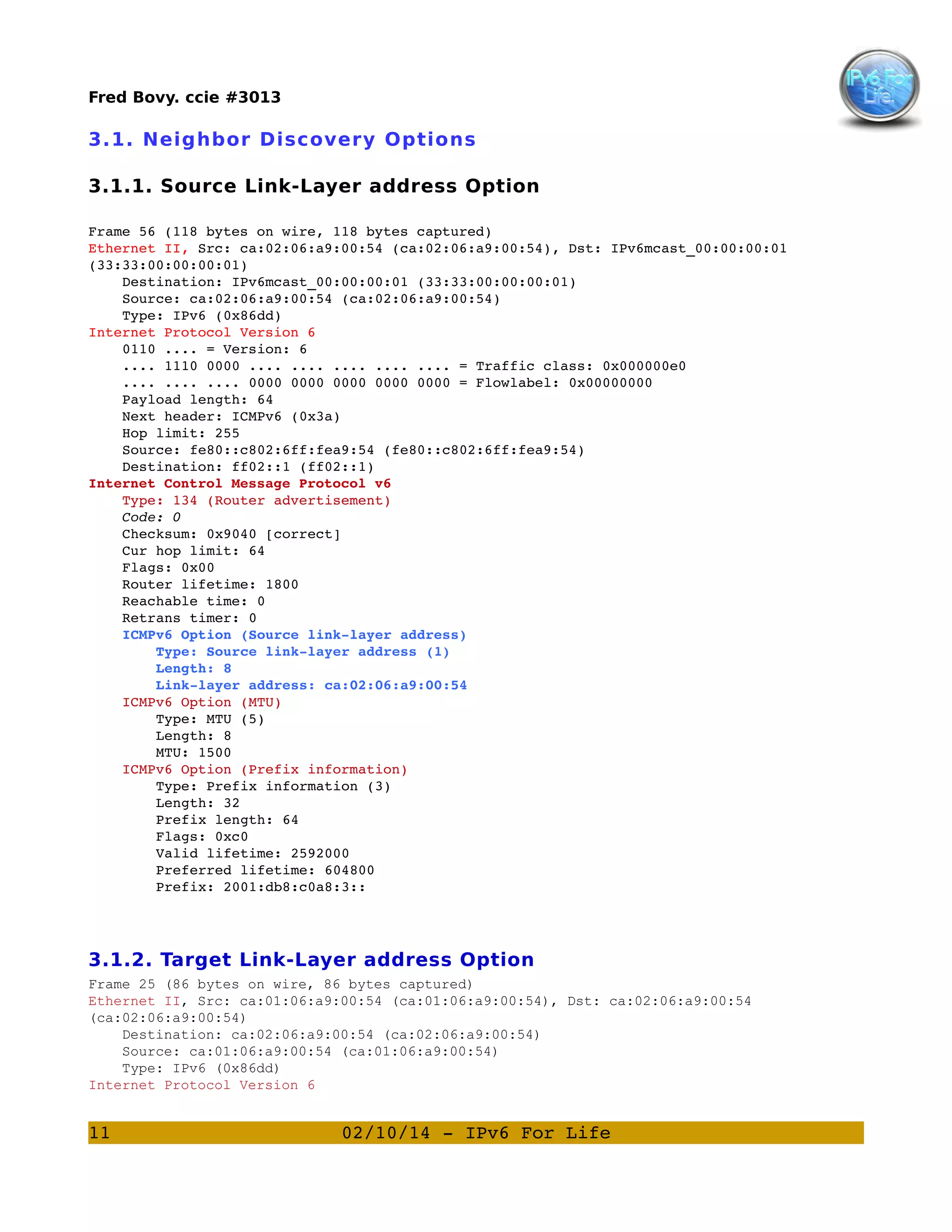 Fred Bovy. ccie #3013

3.1. Neighbor Discovery Options
3.1.1. Source Link-Layer address Option
Frame 56 (118 bytes on wire, 118 bytes captured)
Ethernet II, Src: ca:02:06:a9:00:54 (ca:02:06:a9:00:54), Dst: IPv6mcast_00:00:00:01 
(33:33:00:00:00:01)
    Destination: IPv6mcast_00:00:00:01 (33:33:00:00:00:01)
    Source: ca:02:06:a9:00:54 (ca:02:06:a9:00:54)
    Type: IPv6 (0x86dd)
Internet Protocol Version 6
    0110 .... = Version: 6
    .... 1110 0000 .... .... .... .... .... = Traffic class: 0x000000e0
    .... .... .... 0000 0000 0000 0000 0000 = Flowlabel: 0x00000000
    Payload length: 64
    Next header: ICMPv6 (0x3a)
    Hop limit: 255
    Source: fe80::c802:6ff:fea9:54 (fe80::c802:6ff:fea9:54)
    Destination: ff02::1 (ff02::1)
Internet Control Message Protocol v6
    Type: 134 (Router advertisement)
    Code: 0
    Checksum: 0x9040 [correct]
    Cur hop limit: 64
    Flags: 0x00
    Router lifetime: 1800
    Reachable time: 0
    Retrans timer: 0
    ICMPv6 Option (Source link­layer address)
        Type: Source link­layer address (1)
        Length: 8
        Link­layer address: ca:02:06:a9:00:54
    ICMPv6 Option (MTU)
        Type: MTU (5)
        Length: 8
        MTU: 1500
    ICMPv6 Option (Prefix information)
        Type: Prefix information (3)
        Length: 32
        Prefix length: 64
        Flags: 0xc0
        Valid lifetime: 2592000
        Preferred lifetime: 604800
        Prefix: 2001:db8:c0a8:3::

3.1.2. Target Link-Layer address Option
Frame 25 (86 bytes on wire, 86 bytes captured)
Ethernet II, Src: ca:01:06:a9:00:54 (ca:01:06:a9:00:54), Dst: ca:02:06:a9:00:54
(ca:02:06:a9:00:54)
Destination: ca:02:06:a9:00:54 (ca:02:06:a9:00:54)
Source: ca:01:06:a9:00:54 (ca:01:06:a9:00:54)
Type: IPv6 (0x86dd)
Internet Protocol Version 6

11

02/10/14 ­ IPv6 For Life

 