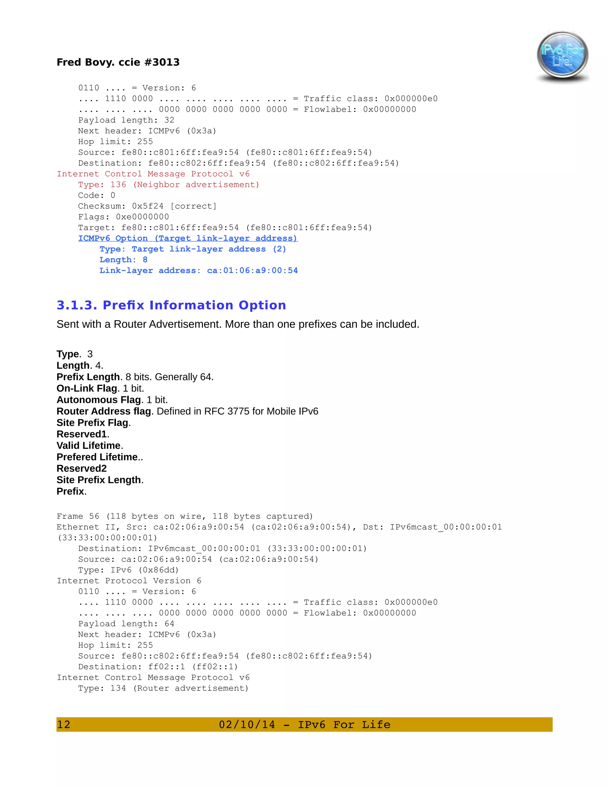 Fred Bovy. ccie #3013
0110 .... = Version: 6
.... 1110 0000 .... .... .... .... .... = Traffic class: 0x000000e0
.... .... .... 0000 0000 0000 0000 0000 = Flowlabel: 0x00000000
Payload length: 32
Next header: ICMPv6 (0x3a)
Hop limit: 255
Source: fe80::c801:6ff:fea9:54 (fe80::c801:6ff:fea9:54)
Destination: fe80::c802:6ff:fea9:54 (fe80::c802:6ff:fea9:54)
Internet Control Message Protocol v6
Type: 136 (Neighbor advertisement)
Code: 0
Checksum: 0x5f24 [correct]
Flags: 0xe0000000
Target: fe80::c801:6ff:fea9:54 (fe80::c801:6ff:fea9:54)
ICMPv6 Option (Target link-layer address)
Type: Target link-layer address (2)
Length: 8
Link-layer address: ca:01:06:a9:00:54

3.1.3. Prefix Information Option
Sent with a Router Advertisement. More than one prefixes can be included.
Type. 3
Length. 4.
Prefix Length. 8 bits. Generally 64.
On-Link Flag. 1 bit.
Autonomous Flag. 1 bit.
Router Address flag. Defined in RFC 3775 for Mobile IPv6
Site Prefix Flag.
Reserved1.
Valid Lifetime.
Prefered Lifetime..
Reserved2
Site Prefix Length.
Prefix.
Frame 56 (118 bytes on wire, 118 bytes captured)
Ethernet II, Src: ca:02:06:a9:00:54 (ca:02:06:a9:00:54), Dst: IPv6mcast_00:00:00:01
(33:33:00:00:00:01)
Destination: IPv6mcast_00:00:00:01 (33:33:00:00:00:01)
Source: ca:02:06:a9:00:54 (ca:02:06:a9:00:54)
Type: IPv6 (0x86dd)
Internet Protocol Version 6
0110 .... = Version: 6
.... 1110 0000 .... .... .... .... .... = Traffic class: 0x000000e0
.... .... .... 0000 0000 0000 0000 0000 = Flowlabel: 0x00000000
Payload length: 64
Next header: ICMPv6 (0x3a)
Hop limit: 255
Source: fe80::c802:6ff:fea9:54 (fe80::c802:6ff:fea9:54)
Destination: ff02::1 (ff02::1)
Internet Control Message Protocol v6
Type: 134 (Router advertisement)

12

02/10/14 ­ IPv6 For Life

 