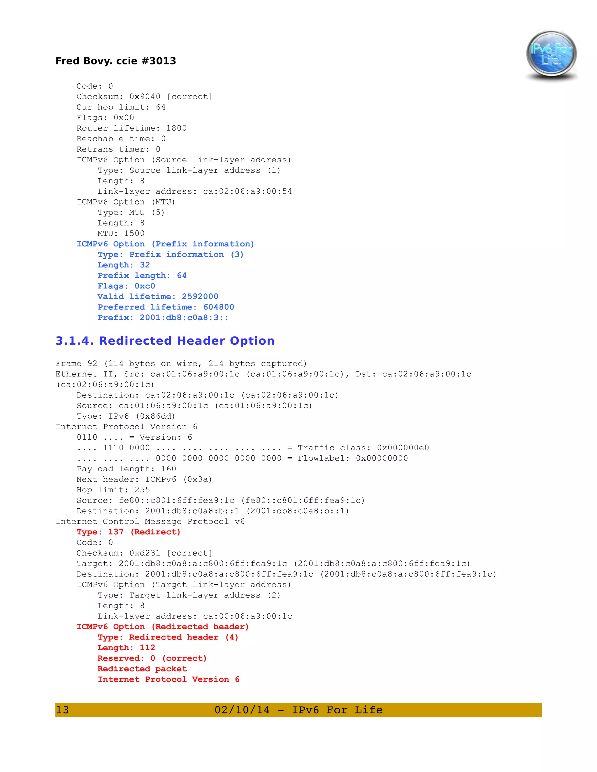 Fred Bovy. ccie #3013
Code: 0
Checksum: 0x9040 [correct]
Cur hop limit: 64
Flags: 0x00
Router lifetime: 1800
Reachable time: 0
Retrans timer: 0
ICMPv6 Option (Source link-layer address)
Type: Source link-layer address (1)
Length: 8
Link-layer address: ca:02:06:a9:00:54
ICMPv6 Option (MTU)
Type: MTU (5)
Length: 8
MTU: 1500
ICMPv6 Option (Prefix information)
Type: Prefix information (3)
Length: 32
Prefix length: 64
Flags: 0xc0
Valid lifetime: 2592000
Preferred lifetime: 604800
Prefix: 2001:db8:c0a8:3::

3.1.4. Redirected Header Option
Frame 92 (214 bytes on wire, 214 bytes captured)
Ethernet II, Src: ca:01:06:a9:00:1c (ca:01:06:a9:00:1c), Dst: ca:02:06:a9:00:1c
(ca:02:06:a9:00:1c)
Destination: ca:02:06:a9:00:1c (ca:02:06:a9:00:1c)
Source: ca:01:06:a9:00:1c (ca:01:06:a9:00:1c)
Type: IPv6 (0x86dd)
Internet Protocol Version 6
0110 .... = Version: 6
.... 1110 0000 .... .... .... .... .... = Traffic class: 0x000000e0
.... .... .... 0000 0000 0000 0000 0000 = Flowlabel: 0x00000000
Payload length: 160
Next header: ICMPv6 (0x3a)
Hop limit: 255
Source: fe80::c801:6ff:fea9:1c (fe80::c801:6ff:fea9:1c)
Destination: 2001:db8:c0a8:b::1 (2001:db8:c0a8:b::1)
Internet Control Message Protocol v6
Type: 137 (Redirect)
Code: 0
Checksum: 0xd231 [correct]
Target: 2001:db8:c0a8:a:c800:6ff:fea9:1c (2001:db8:c0a8:a:c800:6ff:fea9:1c)
Destination: 2001:db8:c0a8:a:c800:6ff:fea9:1c (2001:db8:c0a8:a:c800:6ff:fea9:1c)
ICMPv6 Option (Target link-layer address)
Type: Target link-layer address (2)
Length: 8
Link-layer address: ca:00:06:a9:00:1c
ICMPv6 Option (Redirected header)
Type: Redirected header (4)
Length: 112
Reserved: 0 (correct)
Redirected packet
Internet Protocol Version 6

13

02/10/14 ­ IPv6 For Life

 