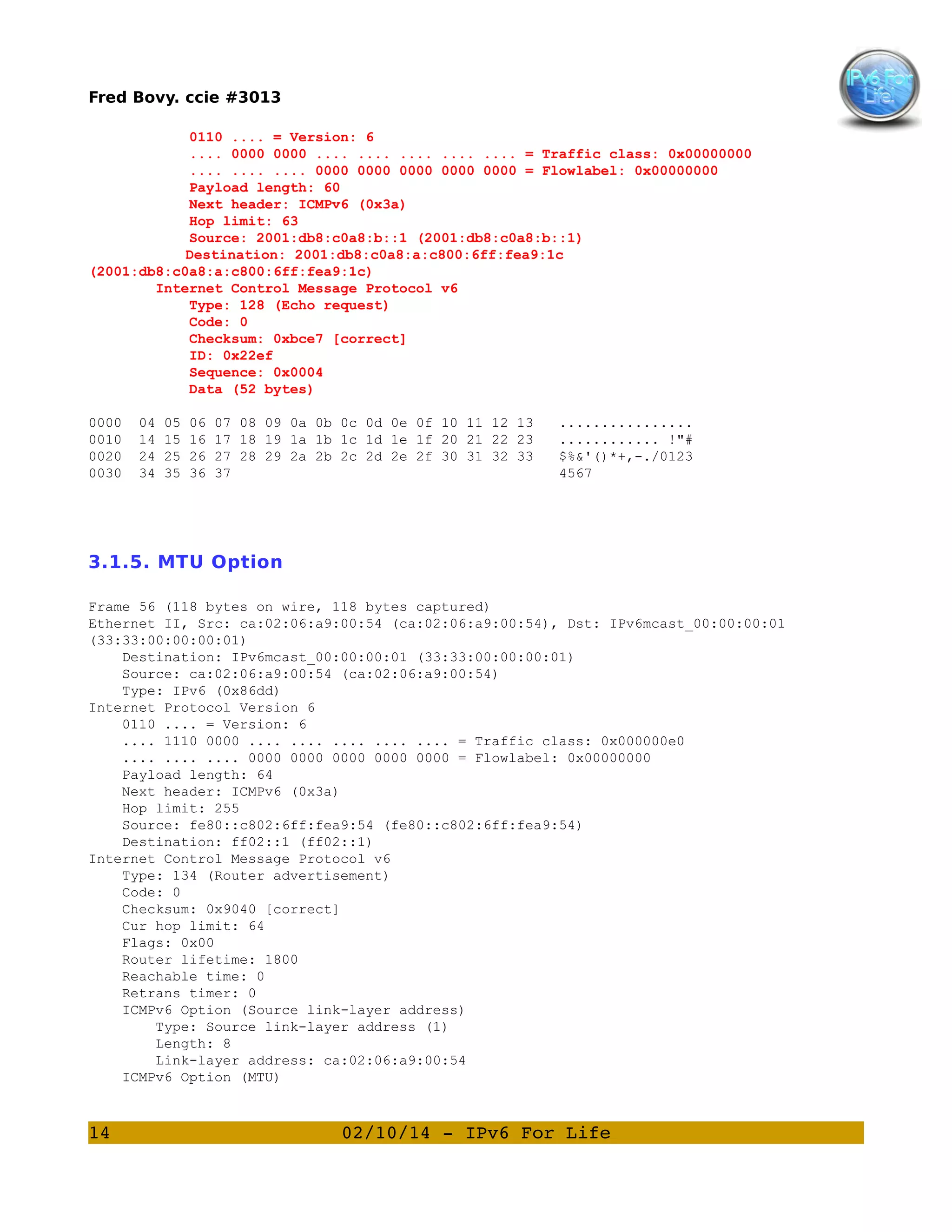 Fred Bovy. ccie #3013
0110 .... = Version: 6
.... 0000 0000 .... .... .... .... .... = Traffic class: 0x00000000
.... .... .... 0000 0000 0000 0000 0000 = Flowlabel: 0x00000000
Payload length: 60
Next header: ICMPv6 (0x3a)
Hop limit: 63
Source: 2001:db8:c0a8:b::1 (2001:db8:c0a8:b::1)
Destination: 2001:db8:c0a8:a:c800:6ff:fea9:1c
(2001:db8:c0a8:a:c800:6ff:fea9:1c)
Internet Control Message Protocol v6
Type: 128 (Echo request)
Code: 0
Checksum: 0xbce7 [correct]
ID: 0x22ef
Sequence: 0x0004
Data (52 bytes)
0000
0010
0020
0030

04
14
24
34

05
15
25
35

06
16
26
36

07 08 09 0a 0b 0c 0d 0e 0f 10 11 12 13
17 18 19 1a 1b 1c 1d 1e 1f 20 21 22 23
27 28 29 2a 2b 2c 2d 2e 2f 30 31 32 33
37

................
............ !"#
$%&'()*+,-./0123
4567

3.1.5. MTU Option
Frame 56 (118 bytes on wire, 118 bytes captured)
Ethernet II, Src: ca:02:06:a9:00:54 (ca:02:06:a9:00:54), Dst: IPv6mcast_00:00:00:01
(33:33:00:00:00:01)
Destination: IPv6mcast_00:00:00:01 (33:33:00:00:00:01)
Source: ca:02:06:a9:00:54 (ca:02:06:a9:00:54)
Type: IPv6 (0x86dd)
Internet Protocol Version 6
0110 .... = Version: 6
.... 1110 0000 .... .... .... .... .... = Traffic class: 0x000000e0
.... .... .... 0000 0000 0000 0000 0000 = Flowlabel: 0x00000000
Payload length: 64
Next header: ICMPv6 (0x3a)
Hop limit: 255
Source: fe80::c802:6ff:fea9:54 (fe80::c802:6ff:fea9:54)
Destination: ff02::1 (ff02::1)
Internet Control Message Protocol v6
Type: 134 (Router advertisement)
Code: 0
Checksum: 0x9040 [correct]
Cur hop limit: 64
Flags: 0x00
Router lifetime: 1800
Reachable time: 0
Retrans timer: 0
ICMPv6 Option (Source link-layer address)
Type: Source link-layer address (1)
Length: 8
Link-layer address: ca:02:06:a9:00:54
ICMPv6 Option (MTU)

14

02/10/14 ­ IPv6 For Life

 