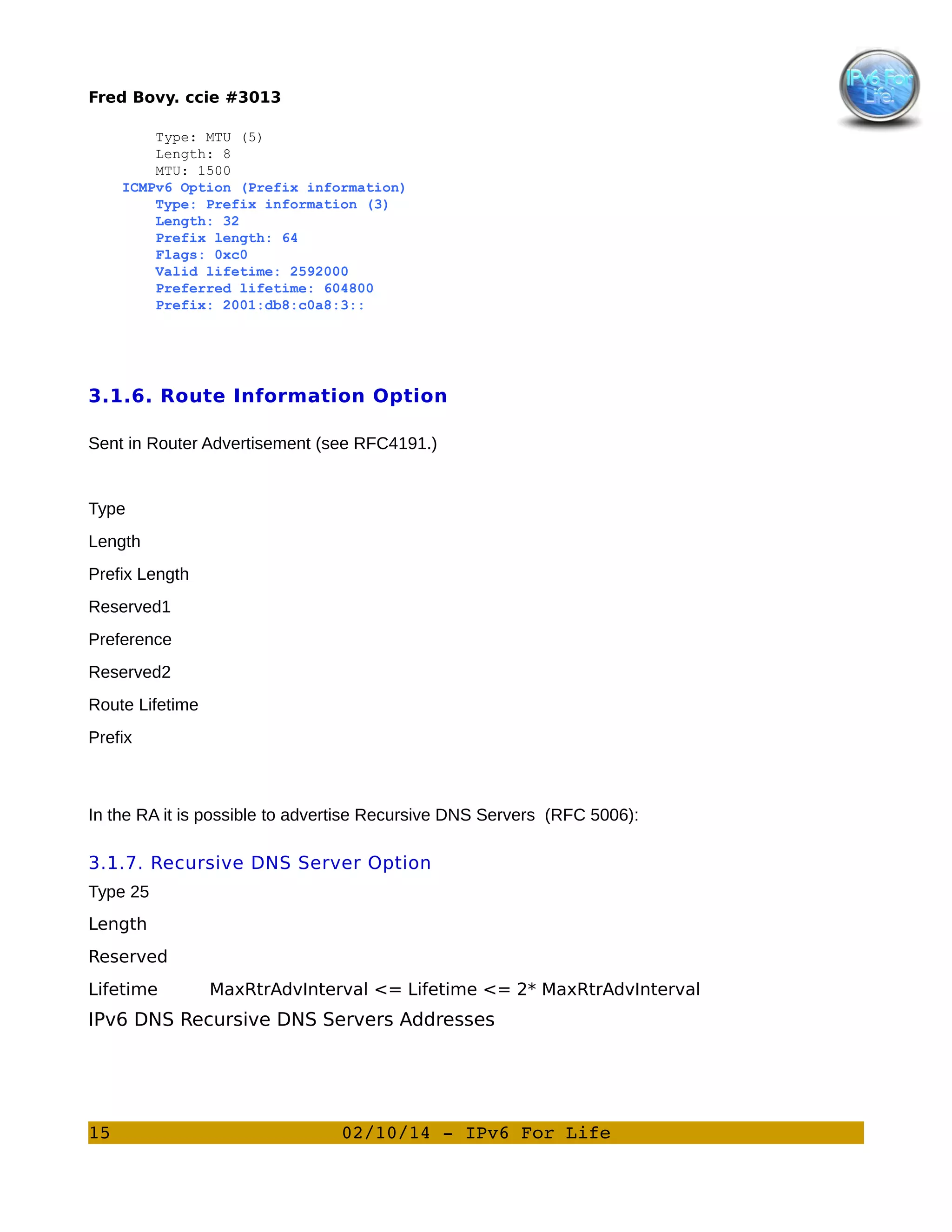Fred Bovy. ccie #3013
Type: MTU (5)
Length: 8
MTU: 1500
ICMPv6 Option (Prefix information)
Type: Prefix information (3)
Length: 32
Prefix length: 64
Flags: 0xc0
Valid lifetime: 2592000
Preferred lifetime: 604800
Prefix: 2001:db8:c0a8:3::

3.1.6. Route Information Option
Sent in Router Advertisement (see RFC4191.)

Type
Length
Prefix Length
Reserved1
Preference
Reserved2
Route Lifetime
Prefix

In the RA it is possible to advertise Recursive DNS Servers (RFC 5006):

3.1.7. Recursive DNS Server Option
Type 25
Length
Reserved
Lifetime

MaxRtrAdvInterval <= Lifetime <= 2* MaxRtrAdvInterval

IPv6 DNS Recursive DNS Servers Addresses

15

02/10/14 ­ IPv6 For Life

 