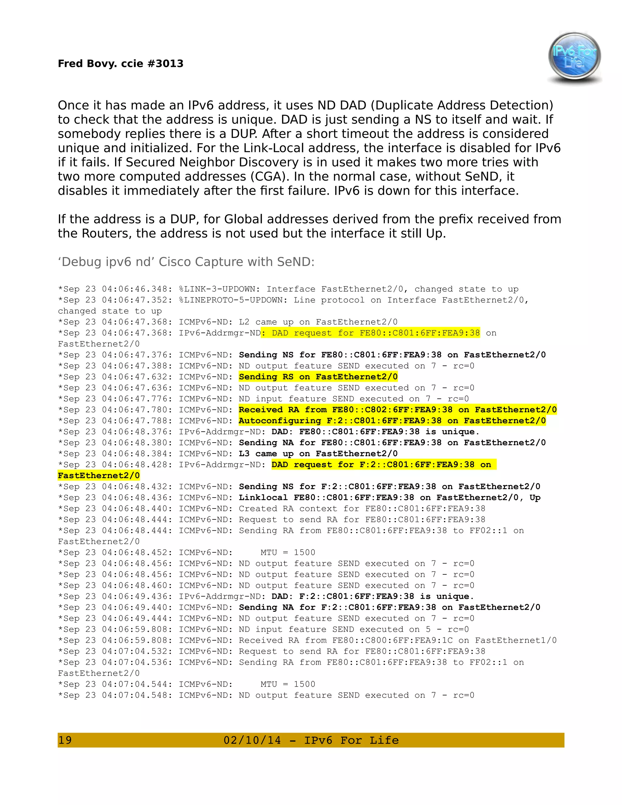 Fred Bovy. ccie #3013

Once it has made an IPv6 address, it uses ND DAD (Duplicate Address Detection)
to check that the address is unique. DAD is just sending a NS to itself and wait. If
somebody replies there is a DUP. After a short timeout the address is considered
unique and initialized. For the Link-Local address, the interface is disabled for IPv6
if it fails. If Secured Neighbor Discovery is in used it makes two more tries with
two more computed addresses (CGA). In the normal case, without SeND, it
disables it immediately after the first failure. IPv6 is down for this interface.
If the address is a DUP, for Global addresses derived from the prefix received from
the Routers, the address is not used but the interface it still Up.
‘Debug ipv6 nd’ Cisco Capture with SeND:
*Sep 23 04:06:46.348:
*Sep 23 04:06:47.352:
changed state to up
*Sep 23 04:06:47.368:
*Sep 23 04:06:47.368:
FastEthernet2/0
*Sep 23 04:06:47.376:
*Sep 23 04:06:47.388:
*Sep 23 04:06:47.632:
*Sep 23 04:06:47.636:
*Sep 23 04:06:47.776:
*Sep 23 04:06:47.780:
*Sep 23 04:06:47.788:
*Sep 23 04:06:48.376:
*Sep 23 04:06:48.380:
*Sep 23 04:06:48.384:
*Sep 23 04:06:48.428:
FastEthernet2/0
*Sep 23 04:06:48.432:
*Sep 23 04:06:48.436:
*Sep 23 04:06:48.440:
*Sep 23 04:06:48.444:
*Sep 23 04:06:48.444:
FastEthernet2/0
*Sep 23 04:06:48.452:
*Sep 23 04:06:48.456:
*Sep 23 04:06:48.456:
*Sep 23 04:06:48.460:
*Sep 23 04:06:49.436:
*Sep 23 04:06:49.440:
*Sep 23 04:06:49.444:
*Sep 23 04:06:59.808:
*Sep 23 04:06:59.808:
*Sep 23 04:07:04.532:
*Sep 23 04:07:04.536:
FastEthernet2/0
*Sep 23 04:07:04.544:
*Sep 23 04:07:04.548:

19

%LINK-3-UPDOWN: Interface FastEthernet2/0, changed state to up
%LINEPROTO-5-UPDOWN: Line protocol on Interface FastEthernet2/0,
ICMPv6-ND: L2 came up on FastEthernet2/0
IPv6-Addrmgr-ND: DAD request for FE80::C801:6FF:FEA9:38 on
ICMPv6-ND: Sending NS for FE80::C801:6FF:FEA9:38 on FastEthernet2/0
ICMPv6-ND: ND output feature SEND executed on 7 - rc=0
ICMPv6-ND: Sending RS on FastEthernet2/0
ICMPv6-ND: ND output feature SEND executed on 7 - rc=0
ICMPv6-ND: ND input feature SEND executed on 7 - rc=0
ICMPv6-ND: Received RA from FE80::C802:6FF:FEA9:38 on FastEthernet2/0
ICMPv6-ND: Autoconfiguring F:2::C801:6FF:FEA9:38 on FastEthernet2/0
IPv6-Addrmgr-ND: DAD: FE80::C801:6FF:FEA9:38 is unique.
ICMPv6-ND: Sending NA for FE80::C801:6FF:FEA9:38 on FastEthernet2/0
ICMPv6-ND: L3 came up on FastEthernet2/0
IPv6-Addrmgr-ND: DAD request for F:2::C801:6FF:FEA9:38 on
ICMPv6-ND:
ICMPv6-ND:
ICMPv6-ND:
ICMPv6-ND:
ICMPv6-ND:

Sending NS for F:2::C801:6FF:FEA9:38 on FastEthernet2/0
Linklocal FE80::C801:6FF:FEA9:38 on FastEthernet2/0, Up
Created RA context for FE80::C801:6FF:FEA9:38
Request to send RA for FE80::C801:6FF:FEA9:38
Sending RA from FE80::C801:6FF:FEA9:38 to FF02::1 on

ICMPv6-ND:
MTU = 1500
ICMPv6-ND: ND output feature SEND executed on 7 - rc=0
ICMPv6-ND: ND output feature SEND executed on 7 - rc=0
ICMPv6-ND: ND output feature SEND executed on 7 - rc=0
IPv6-Addrmgr-ND: DAD: F:2::C801:6FF:FEA9:38 is unique.
ICMPv6-ND: Sending NA for F:2::C801:6FF:FEA9:38 on FastEthernet2/0
ICMPv6-ND: ND output feature SEND executed on 7 - rc=0
ICMPv6-ND: ND input feature SEND executed on 5 - rc=0
ICMPv6-ND: Received RA from FE80::C800:6FF:FEA9:1C on FastEthernet1/0
ICMPv6-ND: Request to send RA for FE80::C801:6FF:FEA9:38
ICMPv6-ND: Sending RA from FE80::C801:6FF:FEA9:38 to FF02::1 on
ICMPv6-ND:
MTU = 1500
ICMPv6-ND: ND output feature SEND executed on 7 - rc=0

02/10/14 ­ IPv6 For Life

 