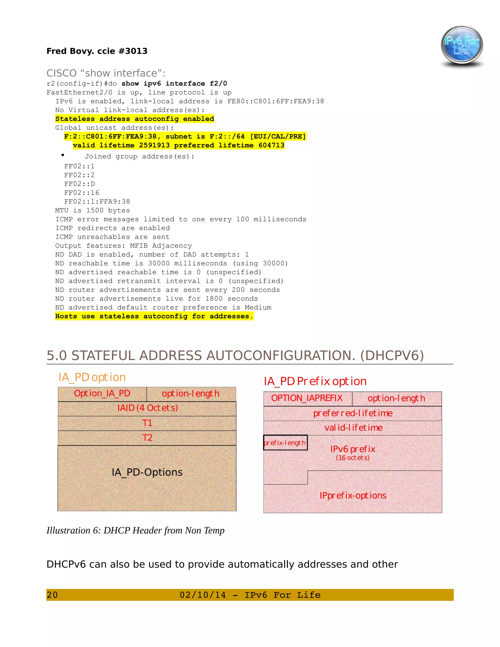 Fred Bovy. ccie #3013

CISCO “show interface”:
r2(config-if)#do show ipv6 interface f2/0
FastEthernet2/0 is up, line protocol is up
IPv6 is enabled, link-local address is FE80::C801:6FF:FEA9:38
No Virtual link-local address(es):
Stateless address autoconfig enabled
Global unicast address(es):
F:2::C801:6FF:FEA9:38, subnet is F:2::/64 [EUI/CAL/PRE]
valid lifetime 2591913 preferred lifetime 604713
•
Joined group address(es):
FF02::1
FF02::2
FF02::D
FF02::16
FF02::1:FFA9:38
MTU is 1500 bytes
ICMP error messages limited to one every 100 milliseconds
ICMP redirects are enabled
ICMP unreachables are sent
Output features: MFIB Adjacency
ND DAD is enabled, number of DAD attempts: 1
ND reachable time is 30000 milliseconds (using 30000)
ND advertised reachable time is 0 (unspecified)
ND advertised retransmit interval is 0 (unspecified)
ND router advertisements are sent every 200 seconds
ND router advertisements live for 1800 seconds
ND advertised default router preference is Medium
Hosts use stateless autoconfig for addresses.

5.0 STATEFUL ADDRESS AUTOCONFIGURATION. (DHCPV6)

Illustration 6: DHCP Header from Non Temp
DHCPv6 can also be used to provide automatically addresses and other
20

02/10/14 ­ IPv6 For Life

 