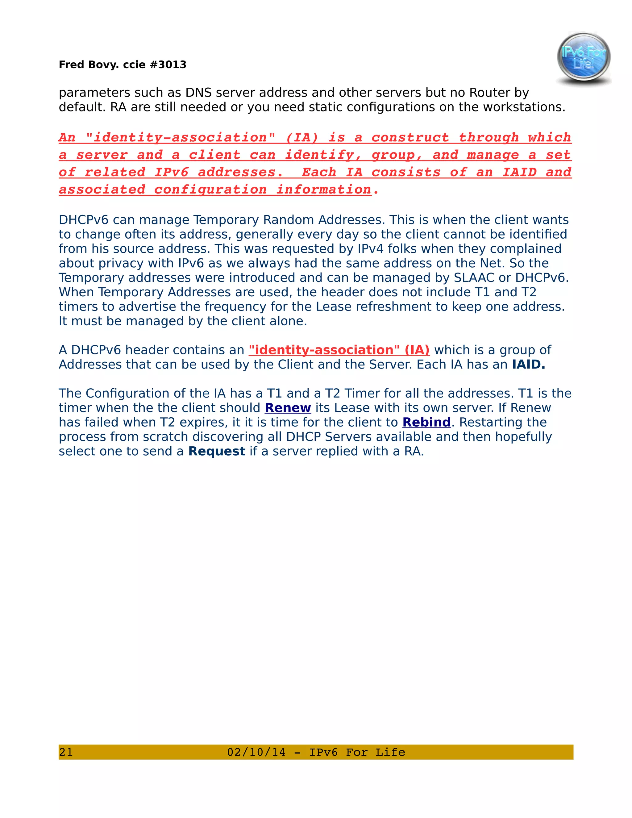 Fred Bovy. ccie #3013

parameters such as DNS server address and other servers but no Router by
default. RA are still needed or you need static configurations on the workstations.

An "identity­association" (IA) is a construct through which
a server and a client can identify, group, and manage a set
of related IPv6 addresses.  Each IA consists of an IAID and
associated configuration information.
DHCPv6 can manage Temporary Random Addresses. This is when the client wants
to change often its address, generally every day so the client cannot be identified
from his source address. This was requested by IPv4 folks when they complained
about privacy with IPv6 as we always had the same address on the Net. So the
Temporary addresses were introduced and can be managed by SLAAC or DHCPv6.
When Temporary Addresses are used, the header does not include T1 and T2
timers to advertise the frequency for the Lease refreshment to keep one address.
It must be managed by the client alone.
A DHCPv6 header contains an "identity-association" (IA) which is a group of
Addresses that can be used by the Client and the Server. Each IA has an IAID.
The Configuration of the IA has a T1 and a T2 Timer for all the addresses. T1 is the
timer when the the client should Renew its Lease with its own server. If Renew
has failed when T2 expires, it it is time for the client to Rebind. Restarting the
process from scratch discovering all DHCP Servers available and then hopefully
select one to send a Request if a server replied with a RA.

21

02/10/14 ­ IPv6 For Life

 