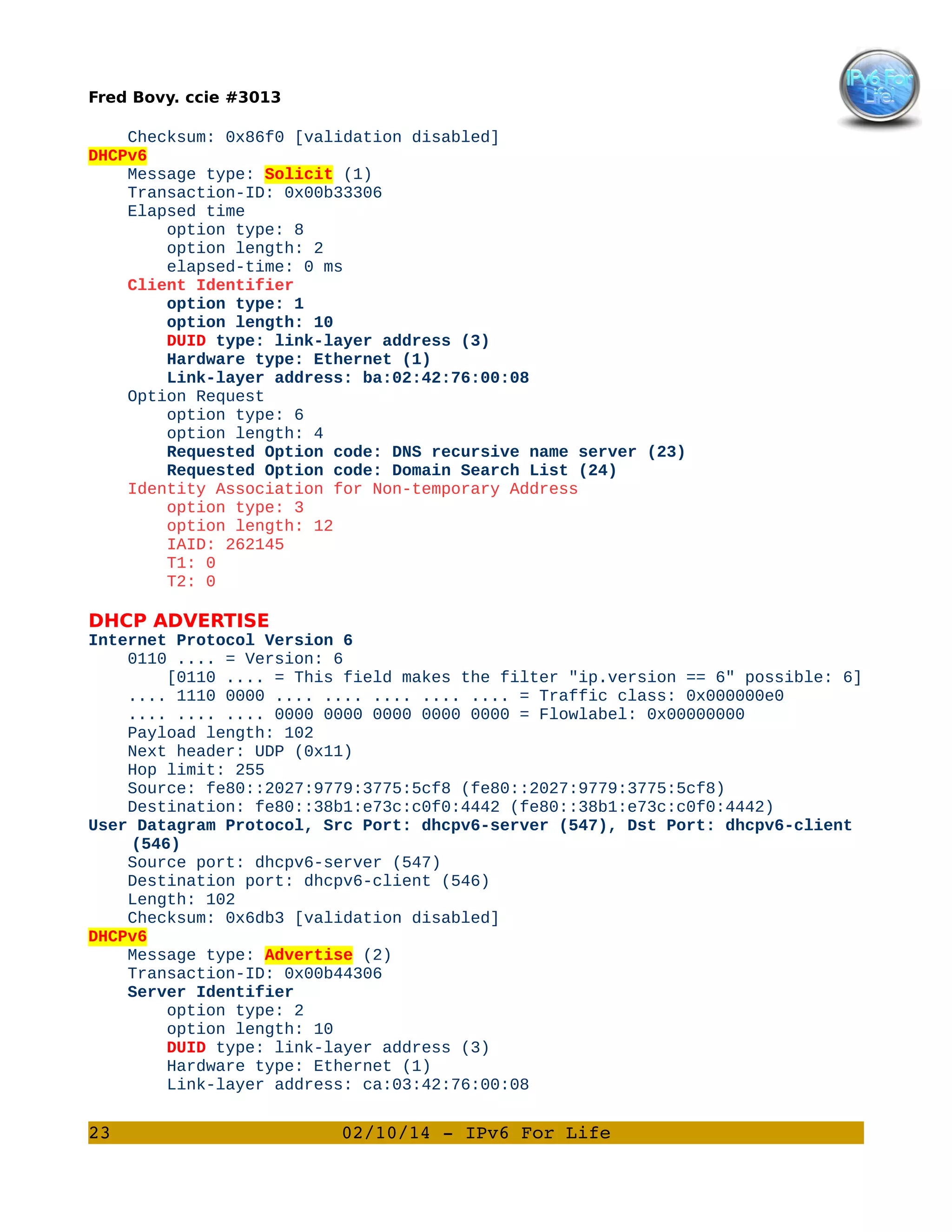 Fred Bovy. ccie #3013

Checksum: 0x86f0 [validation disabled]
DHCPv6
Message type: Solicit (1)
Transaction-ID: 0x00b33306
Elapsed time
option type: 8
option length: 2
elapsed-time: 0 ms
Client Identifier
option type: 1
option length: 10
DUID type: link-layer address (3)
Hardware type: Ethernet (1)
Link-layer address: ba:02:42:76:00:08
Option Request
option type: 6
option length: 4
Requested Option code: DNS recursive name server (23)
Requested Option code: Domain Search List (24)
Identity Association for Non-temporary Address
option type: 3
option length: 12
IAID: 262145
T1: 0
T2: 0

DHCP ADVERTISE
Internet Protocol Version 6
0110 .... = Version: 6
[0110 .... = This field makes the filter "ip.version == 6" possible: 6]
.... 1110 0000 .... .... .... .... .... = Traffic class: 0x000000e0
.... .... .... 0000 0000 0000 0000 0000 = Flowlabel: 0x00000000
Payload length: 102
Next header: UDP (0x11)
Hop limit: 255
Source: fe80::2027:9779:3775:5cf8 (fe80::2027:9779:3775:5cf8)
Destination: fe80::38b1:e73c:c0f0:4442 (fe80::38b1:e73c:c0f0:4442)
User Datagram Protocol, Src Port: dhcpv6-server (547), Dst Port: dhcpv6-client
(546)
Source port: dhcpv6-server (547)
Destination port: dhcpv6-client (546)
Length: 102
Checksum: 0x6db3 [validation disabled]
DHCPv6
Message type: Advertise (2)
Transaction-ID: 0x00b44306
Server Identifier
option type: 2
option length: 10
DUID type: link-layer address (3)
Hardware type: Ethernet (1)
Link-layer address: ca:03:42:76:00:08

23

02/10/14 ­ IPv6 For Life

 