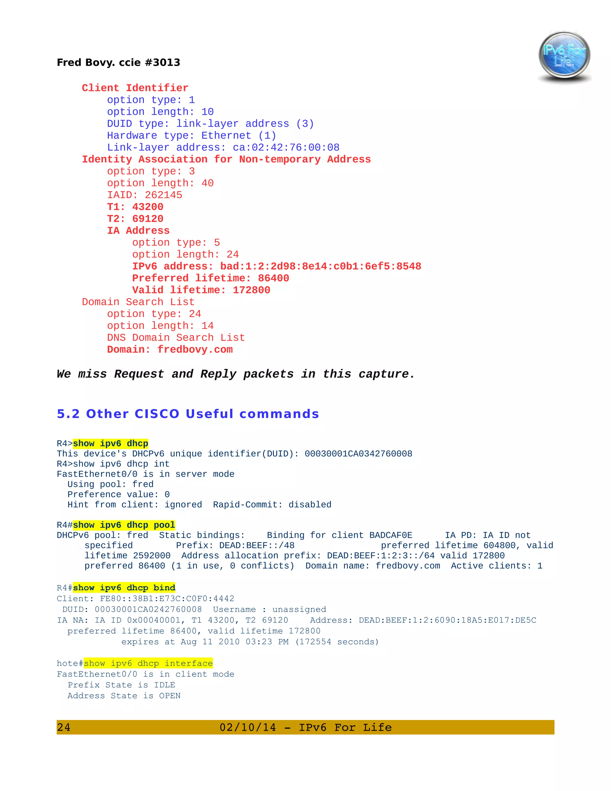 Fred Bovy. ccie #3013

Client Identifier
option type: 1
option length: 10
DUID type: link-layer address (3)
Hardware type: Ethernet (1)
Link-layer address: ca:02:42:76:00:08
Identity Association for Non-temporary Address
option type: 3
option length: 40
IAID: 262145
T1: 43200
T2: 69120
IA Address
option type: 5
option length: 24
IPv6 address: bad:1:2:2d98:8e14:c0b1:6ef5:8548
Preferred lifetime: 86400
Valid lifetime: 172800
Domain Search List
option type: 24
option length: 14
DNS Domain Search List
Domain: fredbovy.com

We miss Request and Reply packets in this capture.
5.2 Other CISCO Useful commands
R4>show ipv6 dhcp
This device's DHCPv6 unique identifier(DUID): 00030001CA0342760008
R4>show ipv6 dhcp int
FastEthernet0/0 is in server mode
Using pool: fred
Preference value: 0
Hint from client: ignored Rapid-Commit: disabled
R4#show ipv6 dhcp pool
DHCPv6 pool: fred Static bindings:
Binding for client BADCAF0E
IA PD: IA ID not
specified
Prefix: DEAD:BEEF::/48
preferred lifetime 604800, valid
lifetime 2592000 Address allocation prefix: DEAD:BEEF:1:2:3::/64 valid 172800
preferred 86400 (1 in use, 0 conflicts) Domain name: fredbovy.com Active clients: 1
R4#show ipv6 dhcp bind
Client: FE80::38B1:E73C:C0F0:4442
DUID: 00030001CA0242760008 Username : unassigned
IA NA: IA ID 0x00040001, T1 43200, T2 69120
Address: DEAD:BEEF:1:2:6090:18A5:E017:DE5C
preferred lifetime 86400, valid lifetime 172800
expires at Aug 11 2010 03:23 PM (172554 seconds)
hote#show ipv6 dhcp interface
FastEthernet0/0 is in client mode
Prefix State is IDLE
Address State is OPEN

24

02/10/14 ­ IPv6 For Life

 