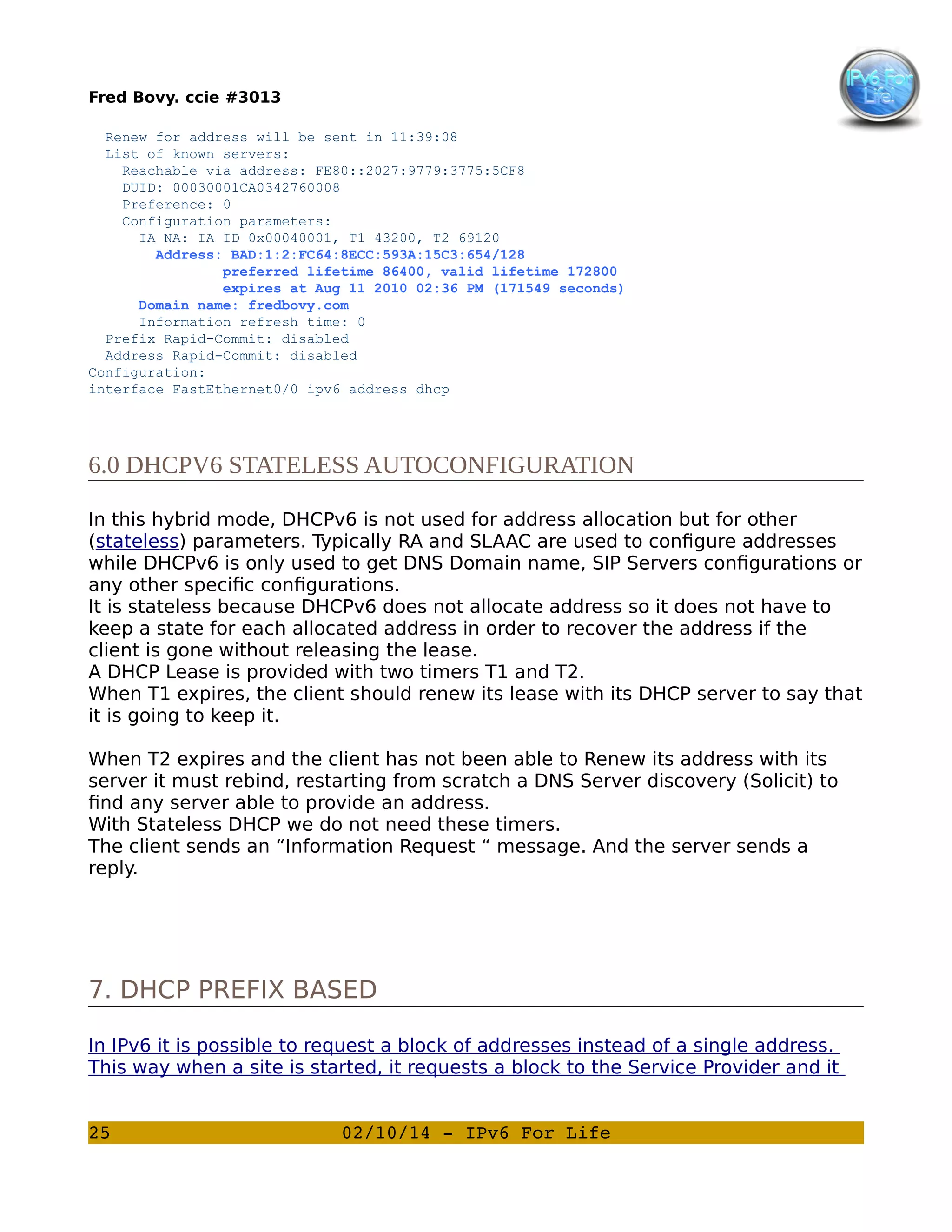Fred Bovy. ccie #3013
Renew for address will be sent in 11:39:08
List of known servers:
Reachable via address: FE80::2027:9779:3775:5CF8
DUID: 00030001CA0342760008
Preference: 0
Configuration parameters:
IA NA: IA ID 0x00040001, T1 43200, T2 69120
Address: BAD:1:2:FC64:8ECC:593A:15C3:654/128
preferred lifetime 86400, valid lifetime 172800
expires at Aug 11 2010 02:36 PM (171549 seconds)
Domain name: fredbovy.com
Information refresh time: 0
Prefix Rapid-Commit: disabled
Address Rapid-Commit: disabled
Configuration:
interface FastEthernet0/0 ipv6 address dhcp

6.0 DHCPV6 STATELESS AUTOCONFIGURATION
In this hybrid mode, DHCPv6 is not used for address allocation but for other
(stateless) parameters. Typically RA and SLAAC are used to configure addresses
while DHCPv6 is only used to get DNS Domain name, SIP Servers configurations or
any other specific configurations.
It is stateless because DHCPv6 does not allocate address so it does not have to
keep a state for each allocated address in order to recover the address if the
client is gone without releasing the lease.
A DHCP Lease is provided with two timers T1 and T2.
When T1 expires, the client should renew its lease with its DHCP server to say that
it is going to keep it.
When T2 expires and the client has not been able to Renew its address with its
server it must rebind, restarting from scratch a DNS Server discovery (Solicit) to
find any server able to provide an address.
With Stateless DHCP we do not need these timers.
The client sends an “Information Request “ message. And the server sends a
reply.

7. DHCP PREFIX BASED
In IPv6 it is possible to request a block of addresses instead of a single address.
This way when a site is started, it requests a block to the Service Provider and it
25

02/10/14 ­ IPv6 For Life

 