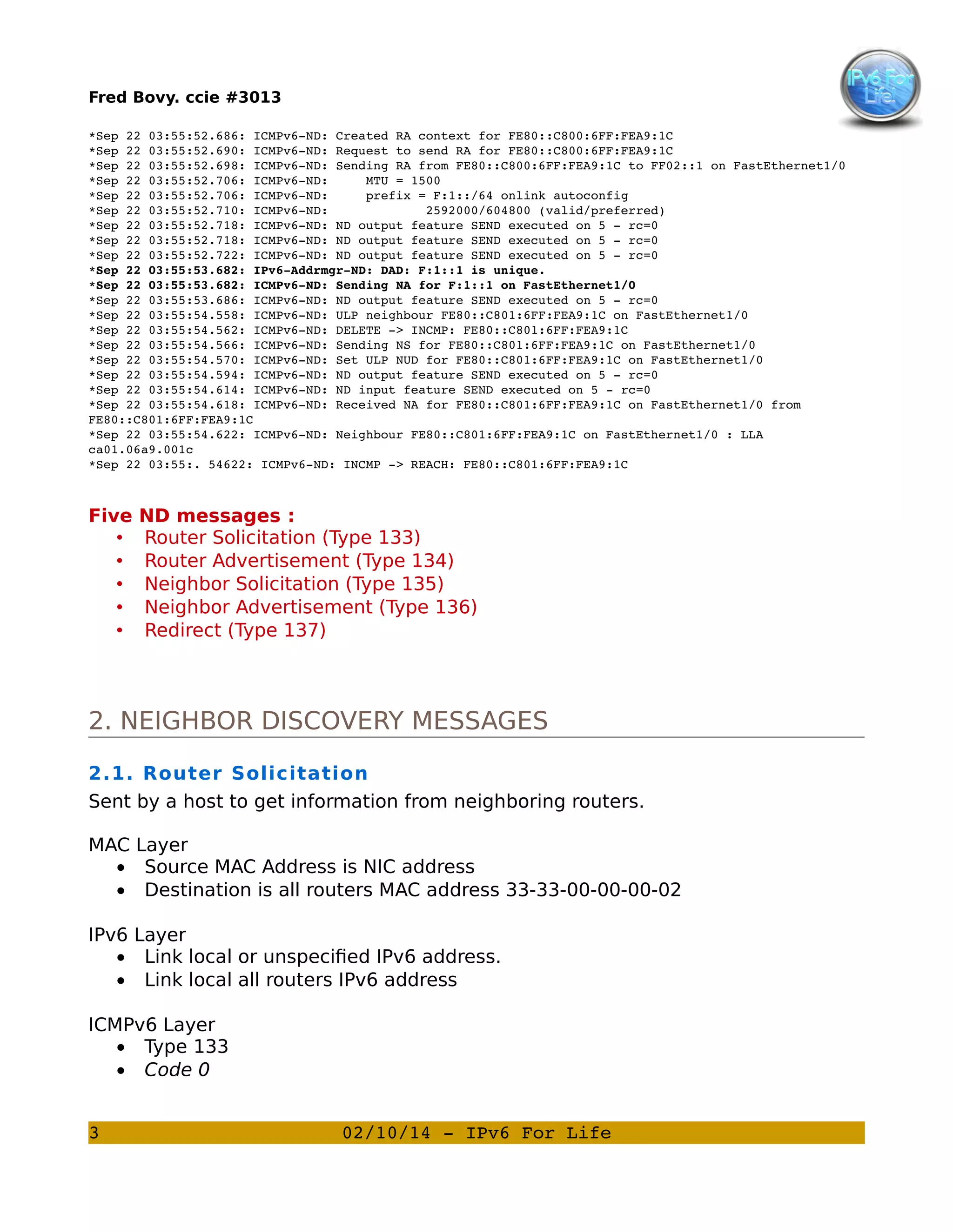 Fred Bovy. ccie #3013
*Sep 22 03:55:52.686: ICMPv6­ND: Created RA context for FE80::C800:6FF:FEA9:1C
*Sep 22 03:55:52.690: ICMPv6­ND: Request to send RA for FE80::C800:6FF:FEA9:1C
*Sep 22 03:55:52.698: ICMPv6­ND: Sending RA from FE80::C800:6FF:FEA9:1C to FF02::1 on FastEthernet1/0
*Sep 22 03:55:52.706: ICMPv6­ND:     MTU = 1500
*Sep 22 03:55:52.706: ICMPv6­ND:     prefix = F:1::/64 onlink autoconfig
*Sep 22 03:55:52.710: ICMPv6­ND:             2592000/604800 (valid/preferred)
*Sep 22 03:55:52.718: ICMPv6­ND: ND output feature SEND executed on 5 ­ rc=0
*Sep 22 03:55:52.718: ICMPv6­ND: ND output feature SEND executed on 5 ­ rc=0
*Sep 22 03:55:52.722: ICMPv6­ND: ND output feature SEND executed on 5 ­ rc=0
*Sep 22 03:55:53.682: IPv6­Addrmgr­ND: DAD: F:1::1 is unique.
*Sep 22 03:55:53.682: ICMPv6­ND: Sending NA for F:1::1 on FastEthernet1/0
*Sep 22 03:55:53.686: ICMPv6­ND: ND output feature SEND executed on 5 ­ rc=0
*Sep 22 03:55:54.558: ICMPv6­ND: ULP neighbour FE80::C801:6FF:FEA9:1C on FastEthernet1/0
*Sep 22 03:55:54.562: ICMPv6­ND: DELETE ­> INCMP: FE80::C801:6FF:FEA9:1C
*Sep 22 03:55:54.566: ICMPv6­ND: Sending NS for FE80::C801:6FF:FEA9:1C on FastEthernet1/0
*Sep 22 03:55:54.570: ICMPv6­ND: Set ULP NUD for FE80::C801:6FF:FEA9:1C on FastEthernet1/0
*Sep 22 03:55:54.594: ICMPv6­ND: ND output feature SEND executed on 5 ­ rc=0
*Sep 22 03:55:54.614: ICMPv6­ND: ND input feature SEND executed on 5 ­ rc=0
*Sep 22 03:55:54.618: ICMPv6­ND: Received NA for FE80::C801:6FF:FEA9:1C on FastEthernet1/0 from 
FE80::C801:6FF:FEA9:1C
*Sep 22 03:55:54.622: ICMPv6­ND: Neighbour FE80::C801:6FF:FEA9:1C on FastEthernet1/0 : LLA 
ca01.06a9.001c
*Sep 22 03:55:. 54622: ICMPv6­ND: INCMP ­> REACH: FE80::C801:6FF:FEA9:1C

Five
•
•
•
•
•

ND messages :
Router Solicitation (Type 133)
Router Advertisement (Type 134)
Neighbor Solicitation (Type 135)
Neighbor Advertisement (Type 136)
Redirect (Type 137)

2. NEIGHBOR DISCOVERY MESSAGES
2.1. Router Solicitation
Sent by a host to get information from neighboring routers.
MAC Layer
• Source MAC Address is NIC address
• Destination is all routers MAC address 33-33-00-00-00-02
IPv6 Layer
• Link local or unspecified IPv6 address.
• Link local all routers IPv6 address
ICMPv6 Layer
• Type 133
• Code 0
3

02/10/14 ­ IPv6 For Life

 