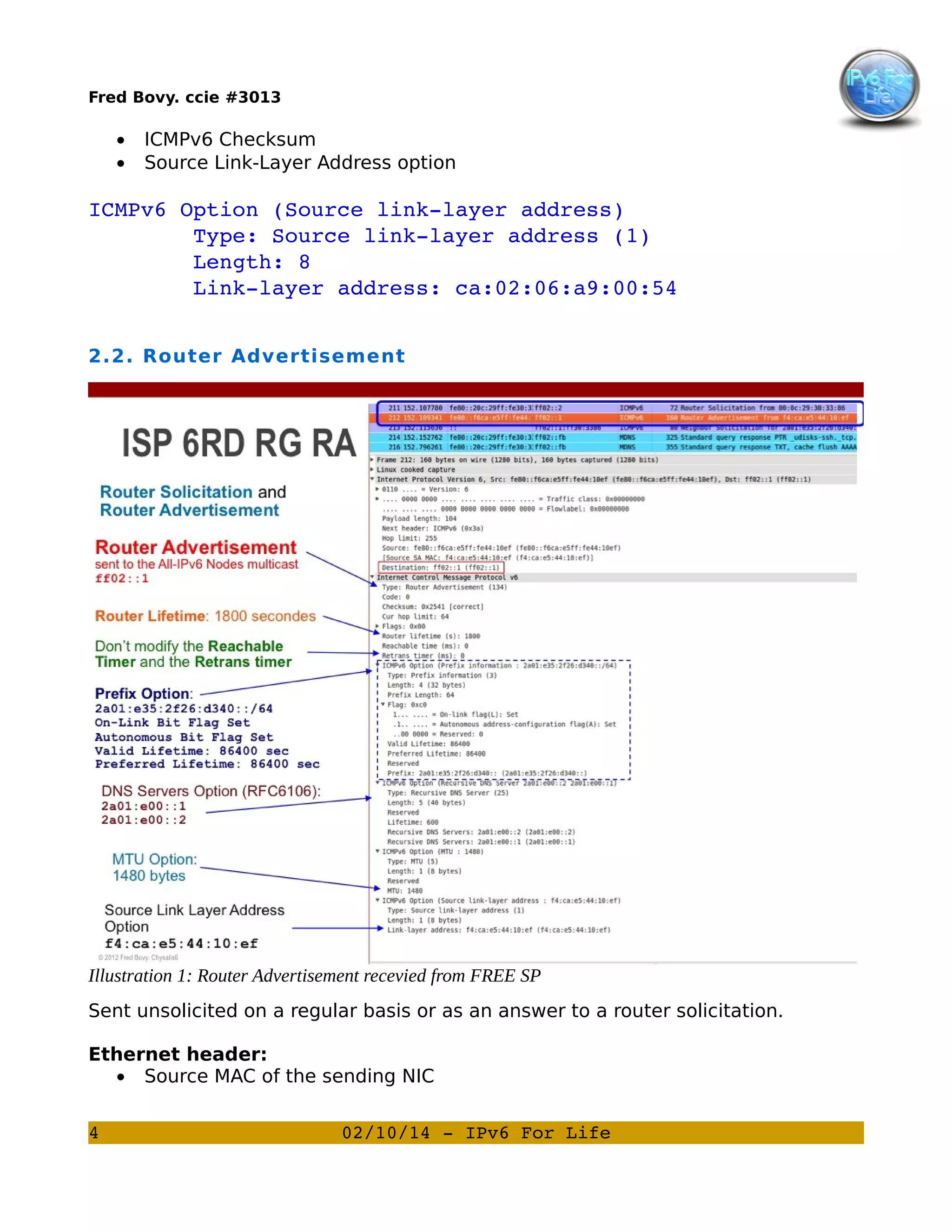 Fred Bovy. ccie #3013

•
•

ICMPv6 Checksum
Source Link-Layer Address option

ICMPv6 Option (Source link­layer address)
        Type: Source link­layer address (1)
        Length: 8
        Link­layer address: ca:02:06:a9:00:54
2.2. Router Advertisement

Illustration 1: Router Advertisement recevied from FREE SP
Sent unsolicited on a regular basis or as an answer to a router solicitation.
Ethernet header:
• Source MAC of the sending NIC
4

02/10/14 ­ IPv6 For Life

 