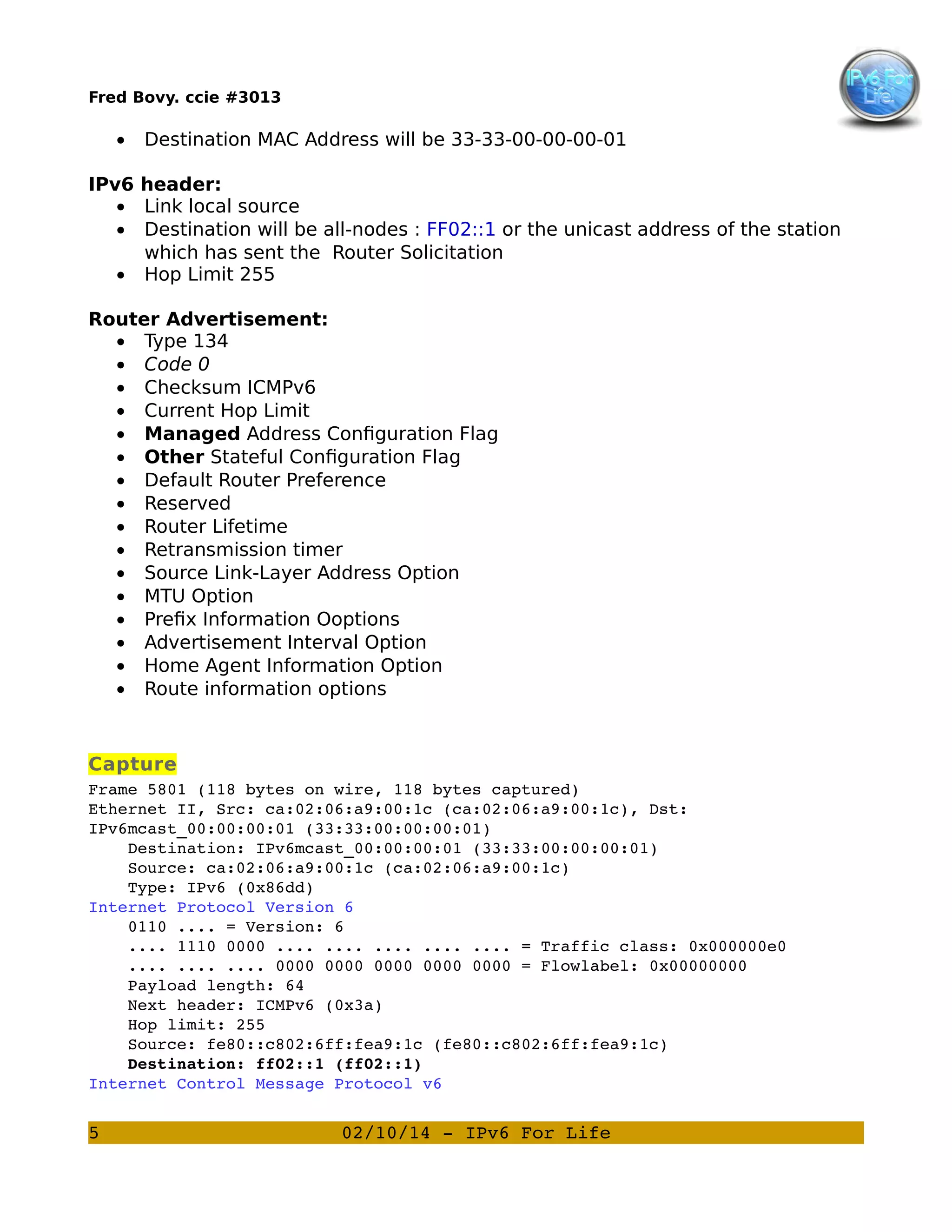 Fred Bovy. ccie #3013

•

Destination MAC Address will be 33-33-00-00-00-01

IPv6 header:
• Link local source
• Destination will be all-nodes : FF02::1 or the unicast address of the station
which has sent the Router Solicitation
• Hop Limit 255
Router Advertisement:
• Type 134
• Code 0
• Checksum ICMPv6
• Current Hop Limit
• Managed Address Configuration Flag
• Other Stateful Configuration Flag
• Default Router Preference
• Reserved
• Router Lifetime
• Retransmission timer
• Source Link-Layer Address Option
• MTU Option
• Prefix Information Ooptions
• Advertisement Interval Option
• Home Agent Information Option
• Route information options

Capture
Frame 5801 (118 bytes on wire, 118 bytes captured)
Ethernet II, Src: ca:02:06:a9:00:1c (ca:02:06:a9:00:1c), Dst: 
IPv6mcast_00:00:00:01 (33:33:00:00:00:01)
    Destination: IPv6mcast_00:00:00:01 (33:33:00:00:00:01)
    Source: ca:02:06:a9:00:1c (ca:02:06:a9:00:1c)
    Type: IPv6 (0x86dd)
Internet Protocol Version 6
    0110 .... = Version: 6
    .... 1110 0000 .... .... .... .... .... = Traffic class: 0x000000e0
    .... .... .... 0000 0000 0000 0000 0000 = Flowlabel: 0x00000000
    Payload length: 64
    Next header: ICMPv6 (0x3a)
    Hop limit: 255
    Source: fe80::c802:6ff:fea9:1c (fe80::c802:6ff:fea9:1c)
    Destination: ff02::1 (ff02::1)
Internet Control Message Protocol v6

5

02/10/14 ­ IPv6 For Life

 