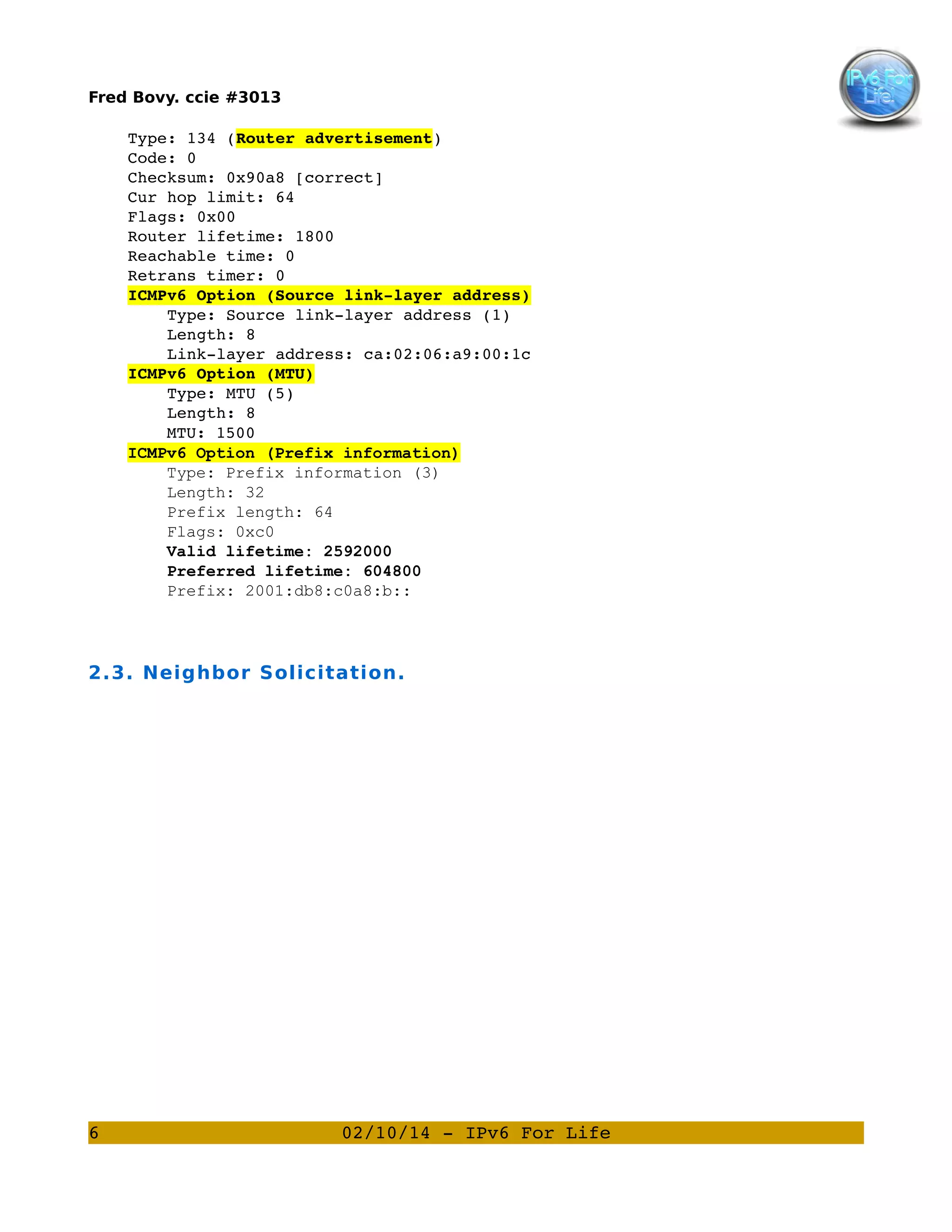Fred Bovy. ccie #3013

    Type: 134 (Router advertisement)
    Code: 0
    Checksum: 0x90a8 [correct]
    Cur hop limit: 64
    Flags: 0x00
    Router lifetime: 1800
    Reachable time: 0
    Retrans timer: 0
    ICMPv6 Option (Source link­layer address)
        Type: Source link­layer address (1)
        Length: 8
        Link­layer address: ca:02:06:a9:00:1c
    ICMPv6 Option (MTU)
        Type: MTU (5)
        Length: 8
MTU: 1500
ICMPv6 Option (Prefix information)
Type: Prefix information (3)
Length: 32
Prefix length: 64
Flags: 0xc0
Valid lifetime: 2592000
Preferred lifetime: 604800
Prefix: 2001:db8:c0a8:b::

2.3. Neighbor Solicitation.

6

02/10/14 ­ IPv6 For Life

 