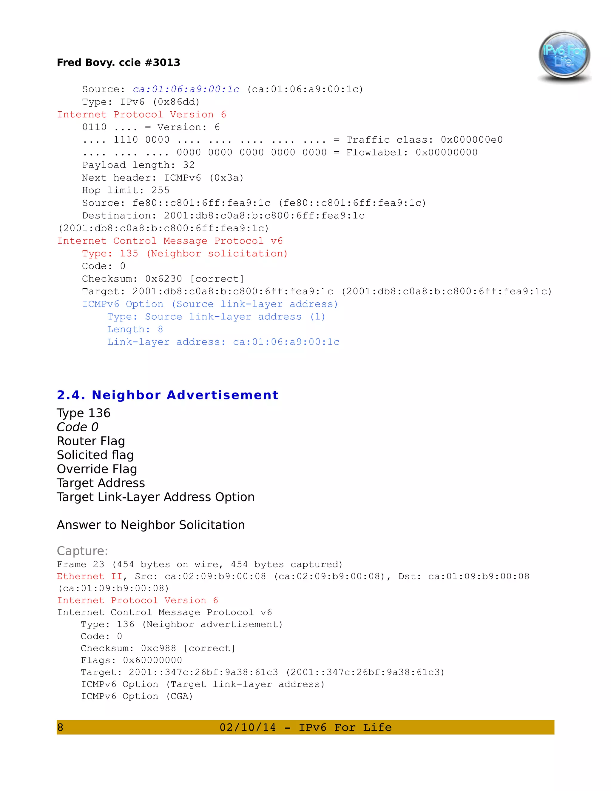 Fred Bovy. ccie #3013

Source: ca:01:06:a9:00:1c (ca:01:06:a9:00:1c)
Type: IPv6 (0x86dd)
Internet Protocol Version 6
0110 .... = Version: 6
.... 1110 0000 .... .... .... .... .... = Traffic class: 0x000000e0
.... .... .... 0000 0000 0000 0000 0000 = Flowlabel: 0x00000000
Payload length: 32
Next header: ICMPv6 (0x3a)
Hop limit: 255
Source: fe80::c801:6ff:fea9:1c (fe80::c801:6ff:fea9:1c)
Destination: 2001:db8:c0a8:b:c800:6ff:fea9:1c
(2001:db8:c0a8:b:c800:6ff:fea9:1c)
Internet Control Message Protocol v6
Type: 135 (Neighbor solicitation)
Code: 0
Checksum: 0x6230 [correct]
Target: 2001:db8:c0a8:b:c800:6ff:fea9:1c (2001:db8:c0a8:b:c800:6ff:fea9:1c)
ICMPv6 Option (Source link-layer address)
Type: Source link-layer address (1)
Length: 8
Link-layer address: ca:01:06:a9:00:1c

2.4. Neighbor Advertisement
Type 136
Code 0
Router Flag
Solicited flag
Override Flag
Target Address
Target Link-Layer Address Option
Answer to Neighbor Solicitation
Capture:
Frame 23 (454 bytes on wire, 454 bytes captured)
Ethernet II, Src: ca:02:09:b9:00:08 (ca:02:09:b9:00:08), Dst: ca:01:09:b9:00:08
(ca:01:09:b9:00:08)
Internet Protocol Version 6
Internet Control Message Protocol v6
Type: 136 (Neighbor advertisement)
Code: 0
Checksum: 0xc988 [correct]
Flags: 0x60000000
Target: 2001::347c:26bf:9a38:61c3 (2001::347c:26bf:9a38:61c3)
ICMPv6 Option (Target link-layer address)
ICMPv6 Option (CGA)

8

02/10/14 ­ IPv6 For Life

 