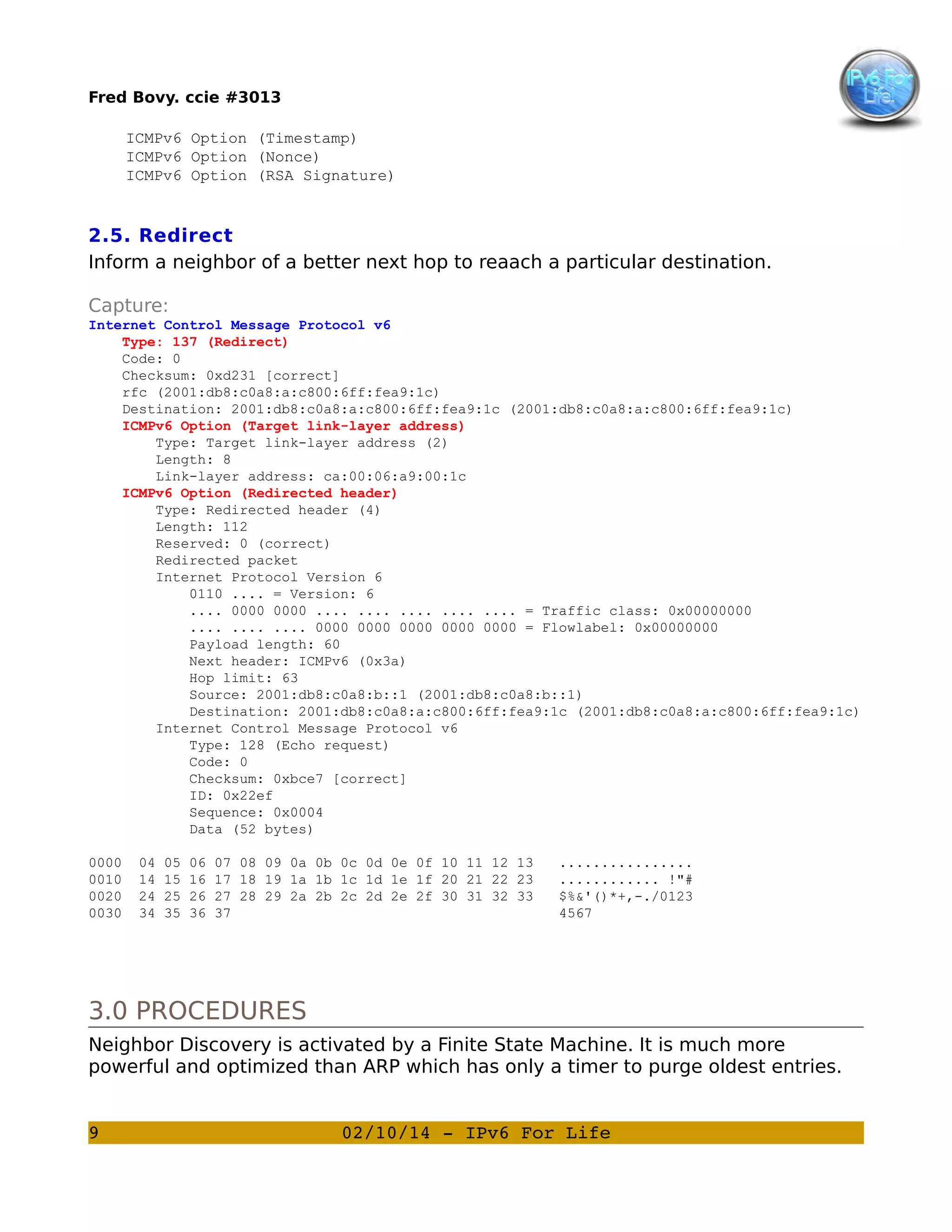 Fred Bovy. ccie #3013
ICMPv6 Option (Timestamp)
ICMPv6 Option (Nonce)
ICMPv6 Option (RSA Signature)

2.5. Redirect
Inform a neighbor of a better next hop to reaach a particular destination.
Capture:
Internet Control Message Protocol v6
Type: 137 (Redirect)
Code: 0
Checksum: 0xd231 [correct]
rfc (2001:db8:c0a8:a:c800:6ff:fea9:1c)
Destination: 2001:db8:c0a8:a:c800:6ff:fea9:1c (2001:db8:c0a8:a:c800:6ff:fea9:1c)
ICMPv6 Option (Target link-layer address)
Type: Target link-layer address (2)
Length: 8
Link-layer address: ca:00:06:a9:00:1c
ICMPv6 Option (Redirected header)
Type: Redirected header (4)
Length: 112
Reserved: 0 (correct)
Redirected packet
Internet Protocol Version 6
0110 .... = Version: 6
.... 0000 0000 .... .... .... .... .... = Traffic class: 0x00000000
.... .... .... 0000 0000 0000 0000 0000 = Flowlabel: 0x00000000
Payload length: 60
Next header: ICMPv6 (0x3a)
Hop limit: 63
Source: 2001:db8:c0a8:b::1 (2001:db8:c0a8:b::1)
Destination: 2001:db8:c0a8:a:c800:6ff:fea9:1c (2001:db8:c0a8:a:c800:6ff:fea9:1c)
Internet Control Message Protocol v6
Type: 128 (Echo request)
Code: 0
Checksum: 0xbce7 [correct]
ID: 0x22ef
Sequence: 0x0004
Data (52 bytes)
0000
0010
0020
0030

04
14
24
34

05
15
25
35

06
16
26
36

07 08 09 0a 0b 0c 0d 0e 0f 10 11 12 13
17 18 19 1a 1b 1c 1d 1e 1f 20 21 22 23
27 28 29 2a 2b 2c 2d 2e 2f 30 31 32 33
37

................
............ !"#
$%&'()*+,-./0123
4567

3.0 PROCEDURES
Neighbor Discovery is activated by a Finite State Machine. It is much more
powerful and optimized than ARP which has only a timer to purge oldest entries.
9

02/10/14 ­ IPv6 For Life

 