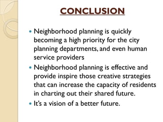CONCLUSION
 Neighborhood planning is quickly
becoming a high priority for the city
planning departments, and even human
service providers
 Neighborhood planning is effective and
provide inspire those creative strategies
that can increase the capacity of residents
in charting out their shared future.
 It’s a vision of a better future.
 