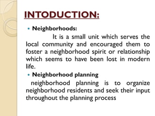 INTODUCTION:
 Neighborhoods:
It is a small unit which serves the
local community and encouraged them to
foster a neighborhood spirit or relationship
which seems to have been lost in modern
life.
 Neighborhood planning
neighborhood planning is to organize
neighborhood residents and seek their input
throughout the planning process
 