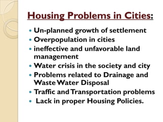 Housing Problems in Cities:
 Un-planned growth of settlement
 Overpopulation in cities
 ineffective and unfavorable land
management
 Water crisis in the society and city
 Problems related to Drainage and
WasteWater Disposal
 Traffic andTransportation problems
 Lack in proper Housing Policies.
 