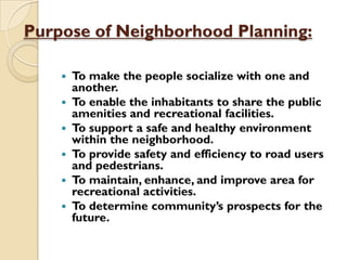 Purpose of Neighborhood Planning:
 To make the people socialize with one and
another.
 To enable the inhabitants to share the public
amenities and recreational facilities.
 To support a safe and healthy environment
within the neighborhood.
 To provide safety and efficiency to road users
and pedestrians.
 To maintain, enhance, and improve area for
recreational activities.
 To determine community’s prospects for the
future.
 