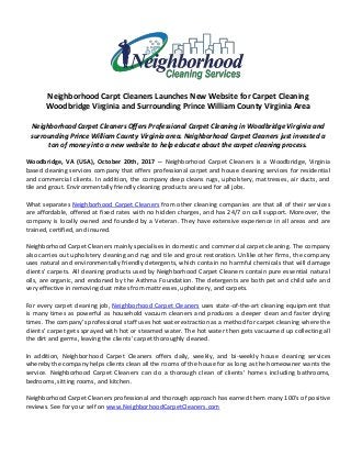 Neighborhood Carpt Cleaners Launches New Website for Carpet Cleaning
Woodbridge Virginia and Surrounding Prince William County Virginia Area
Neighborhood Carpet Cleaners Offers Professional Carpet Cleaning in Woodbridge Virginia and
surrounding Prince William County Virginia area. Neighborhood Carpet Cleaners just invested a
ton of money into a new website to help educate about the carpet cleaning process.
Woodbridge, VA (USA), October 20th, 2017 -- Neighborhood Carpet Cleaners is a Woodbridge, Virginia
based cleaning services company that offers professional carpet and house cleaning services for residential
and commercial clients. In addition, the company deep cleans rugs, upholstery, mattresses, air ducts, and
tile and grout. Environmentally friendly cleaning products are used for all jobs.
What separates Neighborhood Carpet Cleaners from other cleaning companies are that all of their services
are affordable, offered at fixed rates with no hidden charges, and has 24/7 on call support. Moreover, the
company is locally owned and founded by a Veteran. They have extensive experience in all areas and are
trained, certified, and insured.
Neighborhood Carpet Cleaners mainly specialises in domestic and commercial carpet cleaning. The company
also carries out upholstery cleaning and rug and tile and grout restoration. Unlike other firms, the company
uses natural and environmentally friendly detergents, which contain no harmful chemicals that will damage
clients’ carpets. All cleaning products used by Neighborhood Carpet Cleaners contain pure essential natural
oils, are organic, and endorsed by the Asthma Foundation. The detergents are both pet and child safe and
very effective in removing dust mites from mattresses, upholstery, and carpets.
For every carpet cleaning job, Neighborhood Carpet Cleaners uses state-of-the-art cleaning equipment that
is many times as powerful as household vacuum cleaners and produces a deeper clean and faster drying
times. The company’s professional staff uses hot water extraction as a method for carpet cleaning where the
clients’ carpet gets sprayed with hot or steamed water. The hot water then gets vacuumed up collecting all
the dirt and germs, leaving the clients’ carpet thoroughly cleaned.
In addition, Neighborhood Carpet Cleaners offers daily, weekly, and bi-weekly house cleaning services
whereby the company helps clients clean all the rooms of the house for as long as the homeowner wants the
service. Neighborhood Carpet Cleaners can do a thorough clean of clients’ homes including bathrooms,
bedrooms, sitting rooms, and kitchen.
Neighborhood Carpet Cleaners professional and thorough approach has earned them many 100's of positive
reviews. See for your self on www.NeighborhoodCarpetCleaners.com
 