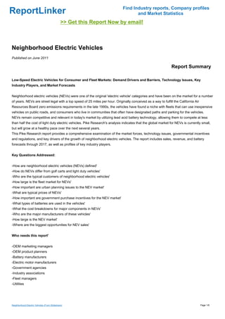 Find Industry reports, Company profiles
ReportLinker                                                                        and Market Statistics
                                              >> Get this Report Now by email!



Neighborhood Electric Vehicles
Published on June 2011

                                                                                                              Report Summary

Low-Speed Electric Vehicles for Consumer and Fleet Markets: Demand Drivers and Barriers, Technology Issues, Key
Industry Players, and Market Forecasts


Neighborhood electric vehicles (NEVs) were one of the original 'electric vehicle' categories and have been on the market for a number
of years. NEVs are street legal with a top speed of 25 miles per hour. Originally conceived as a way to fulfill the California Air
Resources Board zero emissions requirements in the late 1990s, the vehicles have found a niche with fleets that can use inexpensive
vehicles on public roads, and consumers who live in communities that often have designated paths and parking for the vehicles.
NEVs remain competitive and relevant in today's market by utilizing lead acid battery technology, allowing them to compete at less
than half the cost of light duty electric vehicles. Pike Research's analysis indicates that the global market for NEVs is currently small,
but will grow at a healthy pace over the next several years.
This Pike Research report provides a comprehensive examination of the market forces, technology issues, governmental incentives
and regulations, and key drivers of the growth of neighborhood electric vehicles. The report includes sales, revenue, and battery
forecasts through 2017, as well as profiles of key industry players.


Key Questions Addressed:


-How are neighborhood electric vehicles (NEVs) defined'
-How do NEVs differ from golf carts and light duty vehicles'
-Who are the typical customers of neighborhood electric vehicles'
-How large is the fleet market for NEVs'
-How important are urban planning issues to the NEV market'
-What are typical prices of NEVs'
-How important are government purchase incentives for the NEV market'
-What types of batteries are used in the vehicles'
-What the cost breakdowns for major components in NEVs'
-Who are the major manufacturers of these vehicles'
-How large is the NEV market'
-Where are the biggest opportunities for NEV sales'


Who needs this report'


-OEM marketing managers
-OEM product planners
-Battery manufacturers
-Electric motor manufacturers
-Government agencies
-Industry associations
-Fleet managers
-Utilities




Neighborhood Electric Vehicles (From Slideshare)                                                                                     Page 1/6
 
