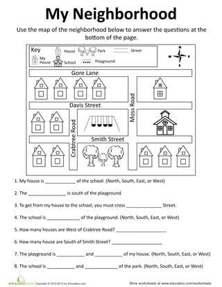 More worksheets at www.education.com/worksheetsCopyright © 2010-2011 by Education.comCopyright © 2012-2013 by Education.com
My Neighborhood
Use the map of the neighborhood below to answer the questions at the
bottom of the page.
N
S
W E
Gore Lane
Davis Street
Smith Street
MossRoad
CrabtreeRoad
Key
My
House
House
School
Park
Playground
Street
1. My house is ____________ of the school. (North, South, East, or West)
2. The _______________ is south of the playground.
3. To get from my house to the school, you must cross ______________ Street.
4. The school is _____________ of the playground. (North, South, East, or West)
5. How many houses are West of Crabtree Road? ____________________
6. How many house are South of Smith Street? ____________________
7. The playground is ___________ and ___________ of my house. (North, South, East, or West)
8. The school is ___________ and _____________ of the park. (North, South, East, or West)
 