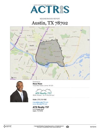 NEIGHBORHOOD REPORT
Austin, TX 78702
Presented by
Raoul Rowe
TexasReal Estate License: 661205
Mobile: (737) 210-1690
rrowe@atxrealty737.com
www.atxreatly737.com
ATX Realty 737
5110 Powder River
Austin, TX 78759
Copyright 2016Realtors PropertyResource®LLC. All Rights Reserved.
Informationis not guaranteed. Equal Housing Opportunity. 9/27/2016
 
