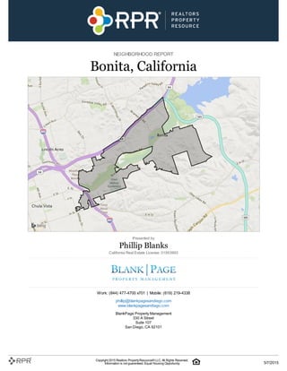 NEIGHBORHOOD REPORT
Bonita, California
Presented by
Phillip Blanks
California Real Estate License: 01953993
Work: (844) 477-4700 x701 | Mobile: (619) 219-4338
phillip@blankpagesandiego.com
www.blankpagesandiego.com
BlankPage Property Management
330 A Street
Suite 107
San Diego, CA 92101
Copyright 2015 Realtors PropertyResource®LLC. All Rights Reserved.
Information is not guaranteed. Equal Housing Opportunity. 5/7/2015
 