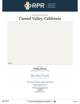 NEIGHBORHOOD REPORT
Carmel Valley, California
Presented by
Phillip Blanks
California Real Estate License: 01953993
Work: (844) 477-4700 x701 | Mobile: (619) 219-4338
phillip@blankpagesandiego.com
www.blankpagesandiego.com
BlankPage Property Management
330 A Street
Suite 107
San Diego, CA 92101
Copyright 2015 Realtors PropertyResource®LLC. All Rights Reserved.
Information is not guaranteed. Equal Housing Opportunity. 5/8/2015
 