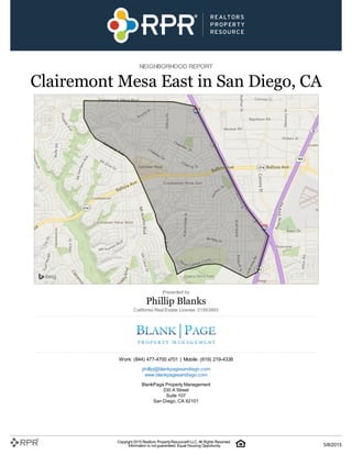 NEIGHBORHOOD REPORT
Clairemont Mesa East in San Diego, CA
Presented by
Phillip Blanks
California Real Estate License: 01953993
Work: (844) 477-4700 x701 | Mobile: (619) 219-4338
phillip@blankpagesandiego.com
www.blankpagesandiego.com
BlankPage Property Management
330 A Street
Suite 107
San Diego, CA 92101
Copyright 2015 Realtors PropertyResource®LLC. All Rights Reserved.
Information is not guaranteed. Equal Housing Opportunity. 5/8/2015
 