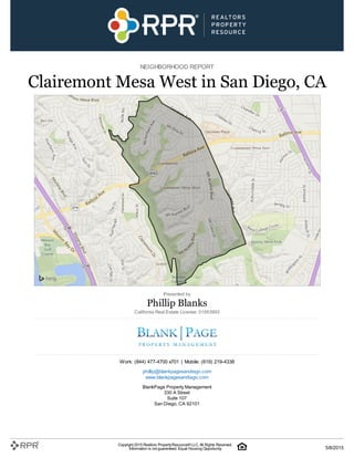 NEIGHBORHOOD REPORT
Clairemont Mesa West in San Diego, CA
Presented by
Phillip Blanks
California Real Estate License: 01953993
Work: (844) 477-4700 x701 | Mobile: (619) 219-4338
phillip@blankpagesandiego.com
www.blankpagesandiego.com
BlankPage Property Management
330 A Street
Suite 107
San Diego, CA 92101
Copyright 2015 Realtors PropertyResource®LLC. All Rights Reserved.
Information is not guaranteed. Equal Housing Opportunity. 5/8/2015
 