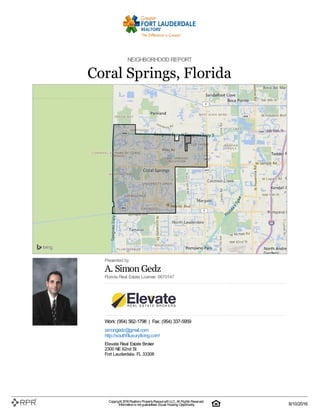 NEIGHBORHOOD REPORT
Coral Springs, Florida
Presented by
A. Simon Gedz
Florida Real Estate License: 0670147
Work: (954) 562-1798 | Fax: (954) 337-5959
simongedz@gmail.com
http://southflluxuryliving.com/
Elevate Real Estate Broker
2300 NE 62nd St
Fort Lauderdale, FL 33308
Copyright 2016Realtors PropertyResource®LLC. All Rights Reserved.
Informationis not guaranteed. Equal Housing Opportunity. 8/10/2016
 