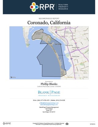 NEIGHBORHOOD REPORT
Coronado, California
Presented by
Phillip Blanks
California Real Estate License: 01953993
Work: (844) 477-4700 x701 | Mobile: (619) 219-4338
phillip@blankpagesandiego.com
www.blankpagesandiego.com
BlankPage Property Management
330 A Street
Suite 107
San Diego, CA 92101
Copyright 2015 Realtors PropertyResource®LLC. All Rights Reserved.
Information is not guaranteed. Equal Housing Opportunity. 5/7/2015
 
