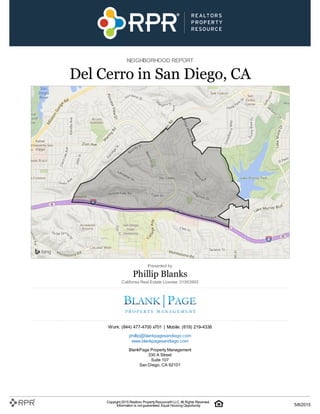 NEIGHBORHOOD REPORT
Del Cerro in San Diego, CA
Presented by
Phillip Blanks
California Real Estate License: 01953993
Work: (844) 477-4700 x701 | Mobile: (619) 219-4338
phillip@blankpagesandiego.com
www.blankpagesandiego.com
BlankPage Property Management
330 A Street
Suite 107
San Diego, CA 92101
Copyright 2015 Realtors PropertyResource®LLC. All Rights Reserved.
Information is not guaranteed. Equal Housing Opportunity. 5/8/2015
 