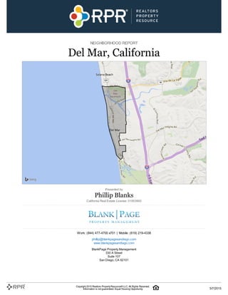 NEIGHBORHOOD REPORT
Del Mar, California
Presented by
Phillip Blanks
California Real Estate License: 01953993
Work: (844) 477-4700 x701 | Mobile: (619) 219-4338
phillip@blankpagesandiego.com
www.blankpagesandiego.com
BlankPage Property Management
330 A Street
Suite 107
San Diego, CA 92101
Copyright 2015 Realtors PropertyResource®LLC. All Rights Reserved.
Information is not guaranteed. Equal Housing Opportunity. 5/7/2015
 