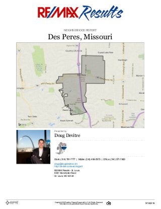 NEIGHBORHOOD REPORT
Des Peres, Missouri
Presented by
DougDevitre
Work: (314) 781-7777 | Mobile: (314) 496-5973 | Office: (314) 571-7460
doug@dougdevitre.com
http://devitre.co/searchappstl
RE/MAX Results- St. Louis
8081 Manchester Road
St. Louis, MO 63144
Copyright 2016Realtors PropertyResource®LLC. All Rights Reserved.
Informationis not guaranteed. Equal Housing Opportunity. 9/18/2016
 